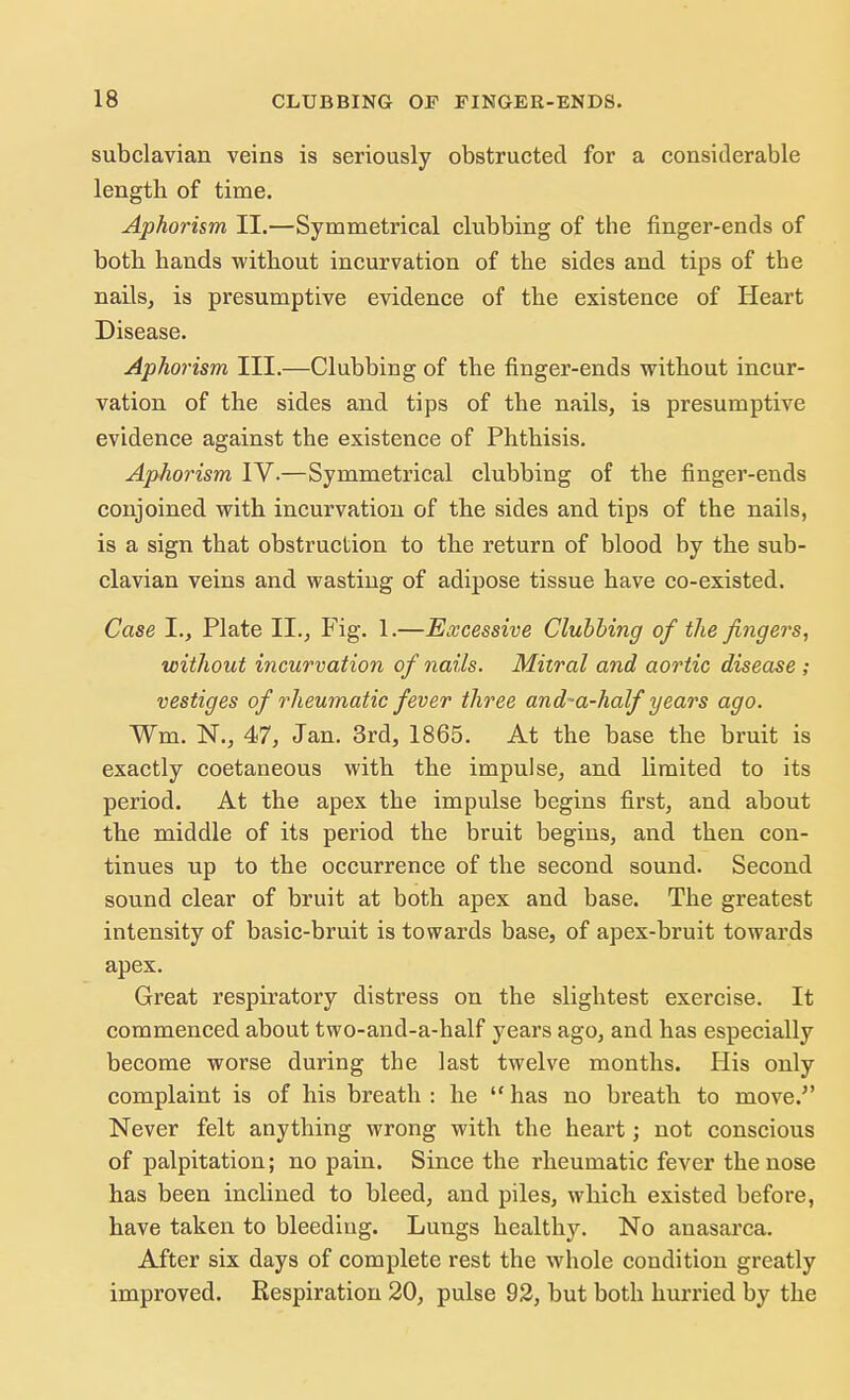 subclavian veins is seriously obstructed for a considerable length of time. Aphorism II.—Symmetrical clubbing of the finger-ends of both hands without incurvation of the sides and tips of the nails, is presumptive evidence of the existence of Heart Disease. Aphorism III.—Clubbing of the finger-ends without incur- vation of the sides and tips of the nails, is presumptive evidence against the existence of Phthisis. Aphorism IV.—Symmetrical clubbing of the finger-ends conjoined with incurvation of the sides and tips of the nails, is a sign that obstruction to the return of blood by the sub- clavian veins and wasting of adipose tissue have co-existed. Case I., Plate II., Fig. 1.—Excessive Clubbing of the fingers, without incurvation of nails. Mitral and aortic disease ; vestiges of rheumatic fever three and-a-half years ago. Wm. N., 47, Jan. 3rd, 1865. At the base the bruit is exactly coetaneous with the impulse, and limited to its period. At the apex the impulse begins first, and about the middle of its period the bruit begins, and then con- tinues up to the occurrence of the second sound. Second sound clear of bruit at both apex and base. The greatest intensity of basic-bruit is towards base, of apex-bruit towards apex. Great respiratory distress on the slightest exercise. It commenced about two-and-a-half years ago, and has especially become worse during the last twelve months. His only complaint is of his breath : he  has no breath to move. Never felt anything wrong with the heart; not conscious of palpitation; no pain. Since the rheumatic fever the nose has been inclined to bleed, and piles, which existed before, have taken to bleeding. Lungs healthy. No anasarca. After six days of complete rest the whole condition greatly improved. Respiration 20, pulse 92, but both hurried by the