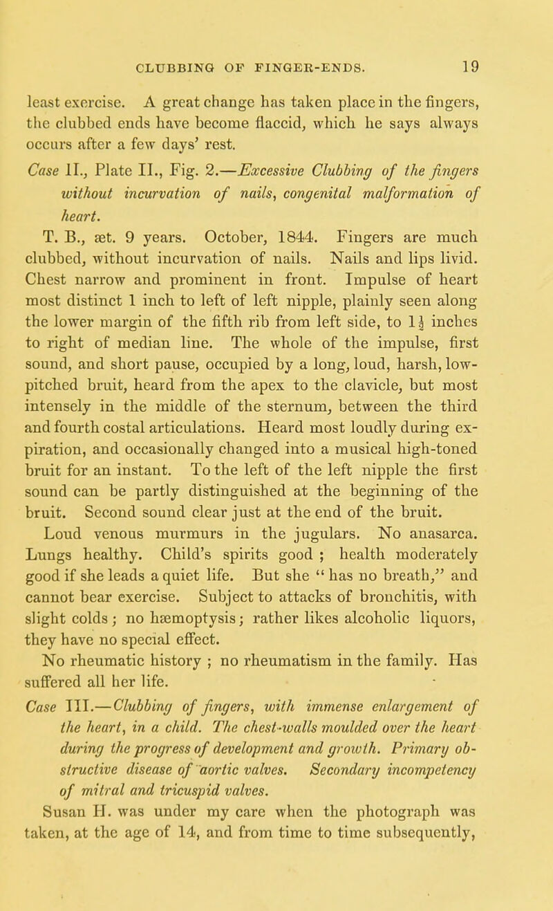 least exorcise. A great change has taken place in the fingers, the clubbed ends have become flaccid, which he says always occurs after a few days' rest. Case II., Plate II., Fig. 2.—Excessive Clubbing of the fingers without incurvation of nails, congenital malformation of heart. T. B., set. 9 years. October, 1844. Fingers are much clubbed, without incurvation of nails. Nails and lips livid. Chest narrow and prominent in front. Impulse of heart most distinct 1 inch to left of left nipple, plainly seen along the lower margin of the fifth rib from left side, to 1 \ inches to right of median line. The whole of the impulse, first sound, and short pause, occupied by a long, loud, harsh, low- pitched bruit, heard from the apex to the clavicle, but most intensely in the middle of the sternum, between the third and fourth costal articulations. Heard most loudly during ex- piration, and occasionally changed into a musical high-toned bruit for an instant. To the left of the left nipple the first sound can be partly distinguished at the beginning of the bruit. Second sound clear just at the end of the bruit. Loud venous murmurs in the jugulars. No anasarca. Lungs healthy. Child's spirits good ; health moderately good if she leads a quiet life. But she  has no breath, and cannot bear exercise. Subject to attacks of bronchitis, with slight colds ; no haemoptysis; rather likes alcoholic liquors, they have no special effect. No rheumatic history ; no rheumatism in the family. Has suffered all her life. Case III.— Clubbing of fingers, with immense enlargement of the heart, in a child. The chest-walls moulded over the heart during the progress of development and growth. Primary ob- structive disease of aortic valves. Secondary incompetency of mitral and tricuspid valves. Susan H. was under my care when the photograph was taken, at the age of 14, and from time to time subsequently,