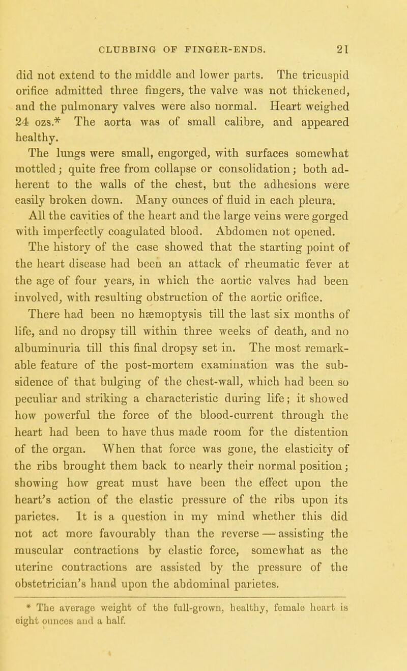 did not extend to the middle and lower parts. The tricuspid orifice admitted three fingers, the valve was not thickened, and the pulmonary valves were also normal. Heart weighed 24 ozs* The aorta was of small calibre, and appeared healthy. The lungs were small, engorged, with surfaces somewhat mottled; quite free from collapse or consolidation; both ad- herent to the walls of the chest, but the adhesions were easily broken clown. Many ounces of fluid in each pleura. All the cavities of the heart and the large veins were gorged with imperfectly coagulated blood. Abdomen not opened. The history of the case showed that the starting point of the heart disease had been an attack of rheumatic fever at the age of four years, in which the aortic valves had been involved, with resulting obstruction of the aortic orifice. There had been no hsemoptysis till the last six months of life, and no dropsy till within three weeks of death, and no albuminuria till this final dropsy set in. The most remark- able feature of the post-mortem examination was the sub- sidence of that bulging of the chest-wall, which had been so peculiar and striking a characteristic during life; it showed how powerful the force of the blood-current through the heart had been to have thus made room for the distention of the organ. When that force was gone, the elasticity of the ribs brought them back to nearly their normal position; showing how great must have been the effect upon the heart's action of the elastic pressure of the ribs upon its parietes. It is a question in my mind whether this did not act more favourably than the reverse — assisting the muscular contractions by elastic force, somewhat as the uterine contractions are assisted by the pressure of the obstetrician's hand upon the abdominal parietes. * The average weight of the full-grown, healthy, female heart is eight ounces and a half.