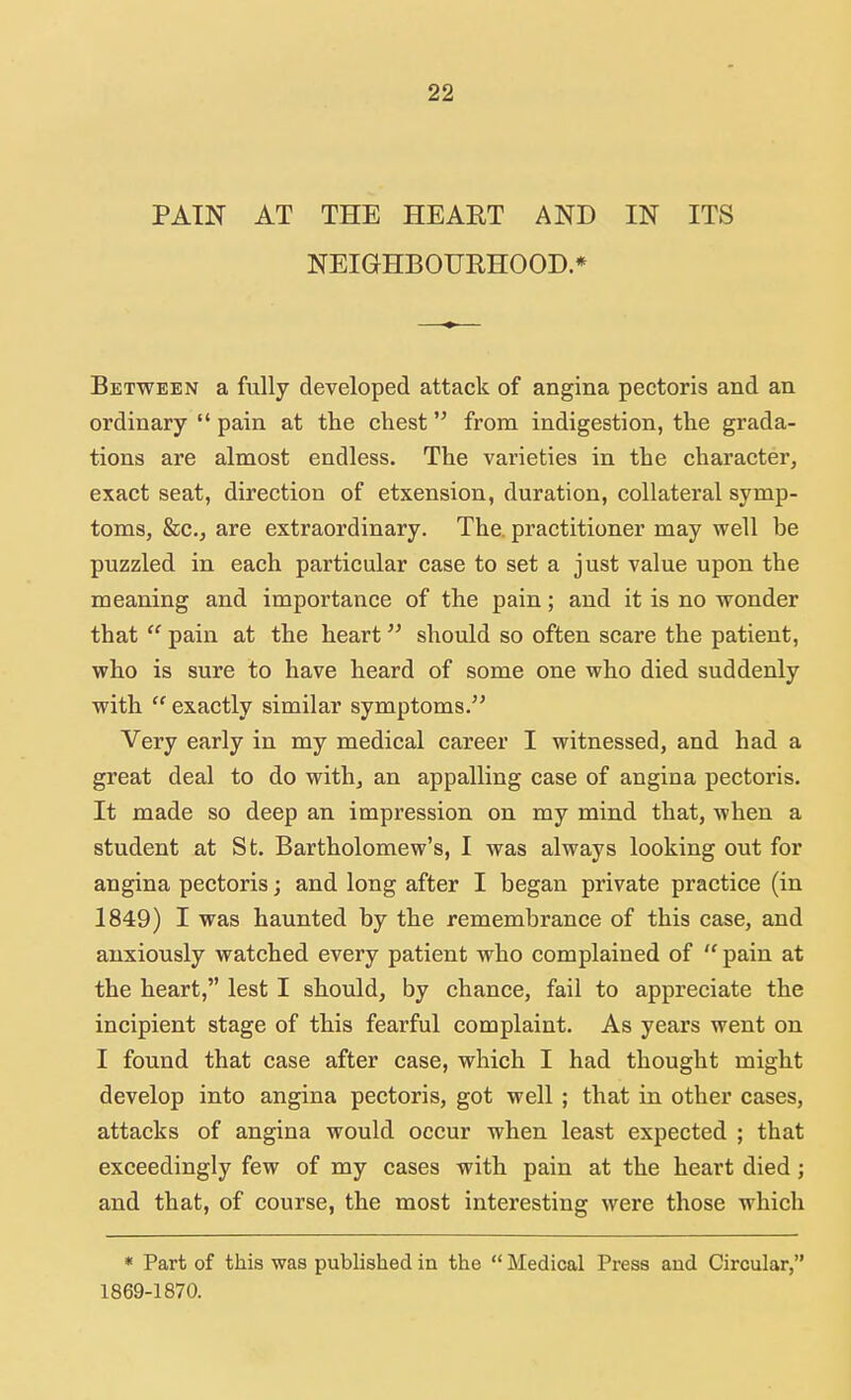PAIN AT THE HEAET AND IN ITS NEIGHBOURHOOD* Between a fully developed attack of angina pectoris and an ordinary  pain at the chest from indigestion, the grada- tions are almost endless. The varieties in the character, exact seat, direction of etxension, duration, collateral symp- toms, &c, are extraordinary. The. practitioner may well be puzzled in each particular case to set a just value upon the meaning and importance of the pain; and it is no wonder that  pain at the heart should so often scare the patient, who is sure to have heard of some one who died suddenly with  exactly similar symptoms. Very early in my medical career I witnessed, and had a great deal to do with, an appalling case of angina pectoris. It made so deep an impression on my mind that, when a student at St. Bartholomew's, I was always looking out for angina pectoris; and long after I began private practice (in 1849) I was haunted by the remembrance of this case, and anxiously watched every patient who complained of  pain at the heart, lest I should, by chance, fail to appreciate the incipient stage of this fearful complaint. As years went on I found that case after case, which I had thought might develop into angina pectoris, got well; that in other cases, attacks of angina would occur when least expected ; that exceedingly few of my cases with pain at the heart died; and that, of course, the most interesting were those which * Part of this was published in the  Medical Press and Circular, 1869-1870.