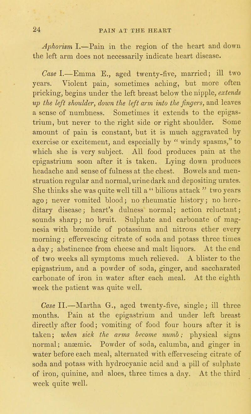 Aphorism I.—Pain in the region of the heart and down the left arm does not necessarily indicate heart disease. Case I.—Emma E., aged twenty-five, married; ill two years. Violent pain, sometimes aching, but more often pricking, begins under the left breast below the nipple, extends up the left shoulder, down the left arm into the fingers, and leaves a sense of numbness. Sometimes it extends to the epigas- trium, but never to the right side or right shoulder. Some amount of pain is constant, but it is much aggravated by exercise or excitement, and especially by  windy spasms, to which she is very subject. All food produces pain at the epigastrium soon after it is taken. Lying down produces headache and sense of fulness at the chest. Bowels and men- struation regular and normal, urine dark and depositing urates. She thinks she was quite well till a  bilious attack  two years ago; never vomited blood; no rheumatic history; no here- ditary disease; heart's dulness normal; action reluctant; sounds sharp; no bruit. Sulphate and carbonate of mag- nesia with bromide of potassium and nitrous ether every morning; effervescing citrate of soda and potass three times a day; abstinence from cheese and malt liquors. At the end of two weeks all symptoms much relieved. A blister to the epigastrium, and a powder of soda, ginger, and saccharated carbonate of iron in water after each meal. At the eighth week the patient was quite well. Case II.—Martha G., aged twenty-five, single; ill three months. Pain at the epigastrium and under left breast directly after food; vomiting of food four hours after it is taken; when sick the arms become numb; physical signs normal; anaemic. Powder of soda, calumba, and ginger in water before each meal, alternated with effervescing citrate of soda and potass with hydrocyanic acid and a pill of sulphate of iron, quinine, and aloes, three times a day. At the third week quite well.