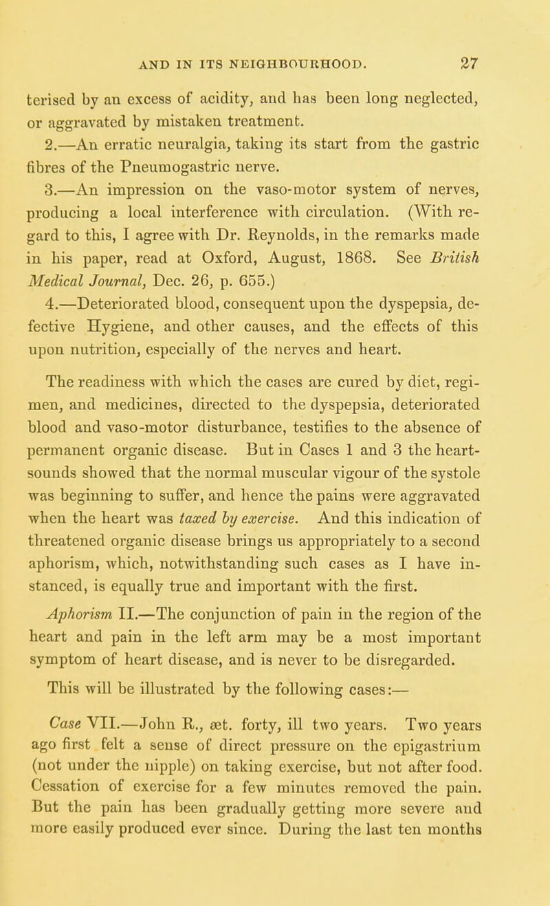 terised by an excess of acidity, and has been long neglected, or aggravated by mistaken treatment. 2. —An erratic neuralgia, taking its start from the gastric fibres of the Pneumogastric nerve. 3. —An impression on the vaso-motor system of nerves, producing a local interference with circulation. (With re- gard to this, I agree with Dr. Reynolds, in the remarks made in his paper, read at Oxford, August, 1868. See British Medical Journal, Dec. 26, p. 655.) 4. —Deteriorated blood, consequent upon the dyspepsia, de- fective Hygiene, and other causes, and the effects of this upon nutrition, especially of the nerves and heart. The readiness with which the cases are cured by diet, regi- men, and medicines, directed to the dyspepsia, deteriorated blood and vaso-motor disturbance, testifies to the absence of permanent organic disease. But in Cases 1 and 3 the heart- sounds showed that the normal muscular vigour of the systole was beginning to suffer, and hence the pains were aggravated when the heart was taxed by exercise. And this indication of threatened organic disease brings us appropriately to a second aphorism, which, notwithstanding such cases as I have in- stanced, is equally true and important with the first. Aphorism II.—The conjunction of pain in the region of the heart and pain in the left arm may be a most important symptom of heart disease, and is never to be disregarded. This will be illustrated by the following cases:— Case VII.—John R., aet. forty, ill two years. Two years ago first felt a sense of direct pressure on the epigastrium (not under the nipple) on taking exercise, but not after food. Cessation of exercise for a few minutes removed the pain. But the pain has been gradually getting more severe and more easily produced ever since. During the last ten months