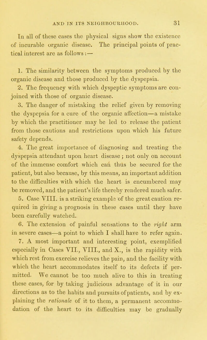 In all of these cases the physical signs show the existence of incurable organic disease. The principal points of prac- tical interest are as follows : — 1. The similarity between the symptoms produced by the organic disease and those produced by the dyspepsia. 2. The frequency with which dyspeptic symptoms are con- joined with those of organic disease. 3. The danger of mistaking the relief given by removing the dyspepsia for a cure of the organic affection—a mistake by which the practitioner may be led to release the patient from those cautions and restrictions upon which his future safety depends. 4. The great importance of diagnosing and treating the dyspepsia attendant upon heart disease; not only on account of the immense comfort which can thus be secured for the patient, but also because, by this means, an important addition to the difficulties with which the heart is encumbered may be removed, and the patient's life thereby rendered much safer. 5. Case VIII. is a striking example of the great caution re- quired in giving a prognosis in these cases until they have been carefully watched. 6. The extension of painful sensations to the right arm in severe cases—a point to which I shall have to refer again. 7. A most important and interesting point, exemplified especially in Cases VII., VIII., and X., is the rapidity with which rest from exercise relieves the pain, and the facility with which the heart accommodates itself to its defects if per- mitted. We cannot be too much alive to this in treating these cases, for by taking judicious advantage of it in our directions as to the habits and pursuits of patients, and by ex- plaining the rationale of it to them, a permanent accommo- dation of the heart to its difficulties may be gradually