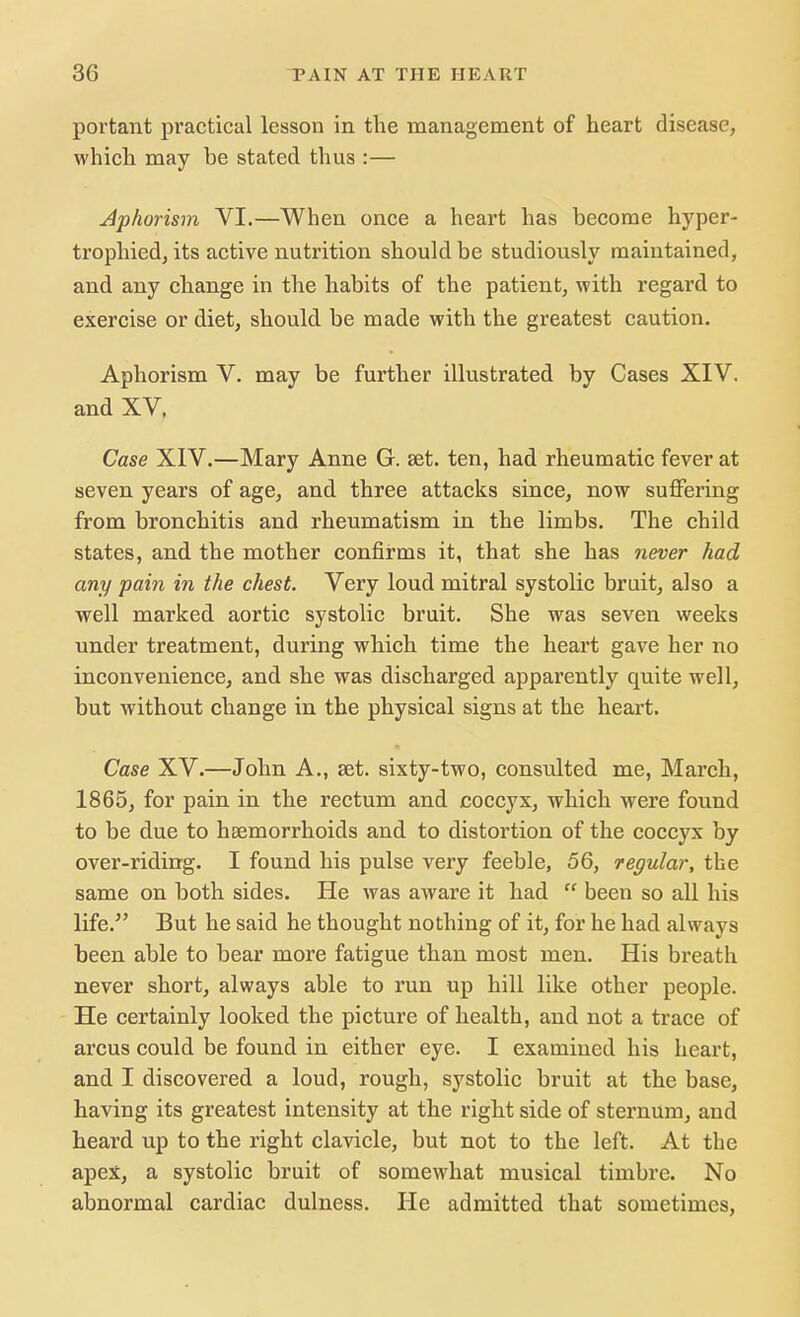 portant practical lesson in the management of heart disease, which may be stated thus :— Aphorism VI.—When once a heart has become hyper- trophied, its active nutrition should be studiously maintained, and any change in the habits of the patient, with regard to exercise or diet, should be made with the greatest caution. Aphorism V. may be further illustrated by Cases XIV. and XV, Case XIV.—Mary Anne G. set. ten, had rheumatic fever at seven years of age, and three attacks since, now suffering from bronchitis and rheumatism in the limbs. The child states, and the mother confirms it, that she has never had any pain in the chest. Very loud mitral systolic bruit, also a well marked aortic systolic bruit. She was seven weeks under treatment, during which time the heart gave her no inconvenience, and she was discharged apparently quite well, but without change in the physical signs at the heart. Case XV.—John A., set. sixty-two, consulted me, March, 1865, for pain in the rectum and coccyx, which were found to be due to haemorrhoids and to distortion of the coccyx by over-riding. I found his pulse very feeble, 56, regular, the same on both sides. He was aware it had  been so all his life. But he said he thought nothing of it, for he had always been able to bear more fatigue than most men. His breath never short, always able to run up hill like other people. He certainly looked the picture of health, and not a trace of arcus could be found in either eye. I examined his heart, and I discovered a loud, rough, systolic bruit at the base, having its greatest intensity at the right side of sternum, and heard up to the right clavicle, but not to the left. At the apex, a systolic bruit of somewhat musical timbre. No abnormal cardiac dulness. He admitted that sometimes,