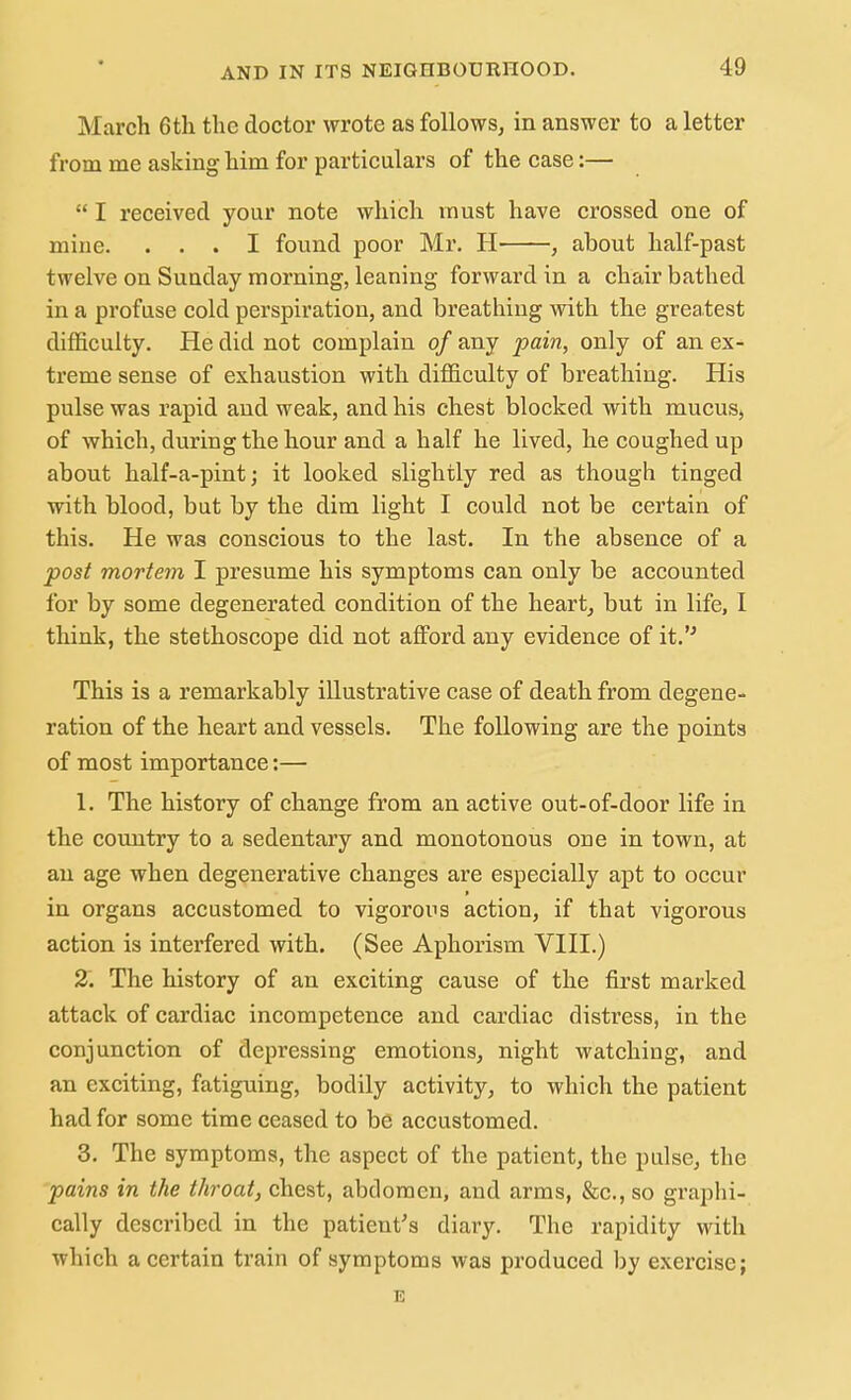 March 6th the doctor wrote as follows, in answer to a letter from me asking him for particulars of the case:—  I received your note which must have crossed one of mine. ... I found poor Mr. H , about half-past twelve on Sunday morning, leaning forward in a chair bathed in a profuse cold perspiration, and breathing with the greatest difficulty. He did not complain of any pain, only of an ex- treme sense of exhaustion with difficulty of breathing. His pulse was rapid and weak, and his chest blocked with mucus, of which, during the hour and a half he lived, he coughed up about half-a-pint; it looked slightly red as though tinged with blood, but by the dim light I could not be certain of this. He was conscious to the last. In the absence of a post mortem I presume his symptoms can only be accounted for by some degenerated condition of the heart, but in life, I think, the stethoscope did not afford any evidence of it. This is a remarkably illustrative case of death from degene- ration of the heart and vessels. The following are the points of most importance:— 1. The history of change from an active out-of-door life in the country to a sedentary and monotonous one in town, at an age when degenerative changes are especially apt to occur in organs accustomed to vigorous action, if that vigorous action is interfered with. (See Aphorism VIII.) % The history of an exciting cause of the first marked attack of cardiac incompetence and cardiac distress, in the conjunction of depressing emotions, night watching, and an exciting, fatiguing, bodily activity, to which the patient had for some time ceased to be accustomed. 3. The symptoms, the aspect of the patient, the pulse, the pains in the throat, chest, abdomen, and arms, &c., so graphi- cally described in the patient's diary. The rapidity with which a certain train of symptoms was produced by exercise; E