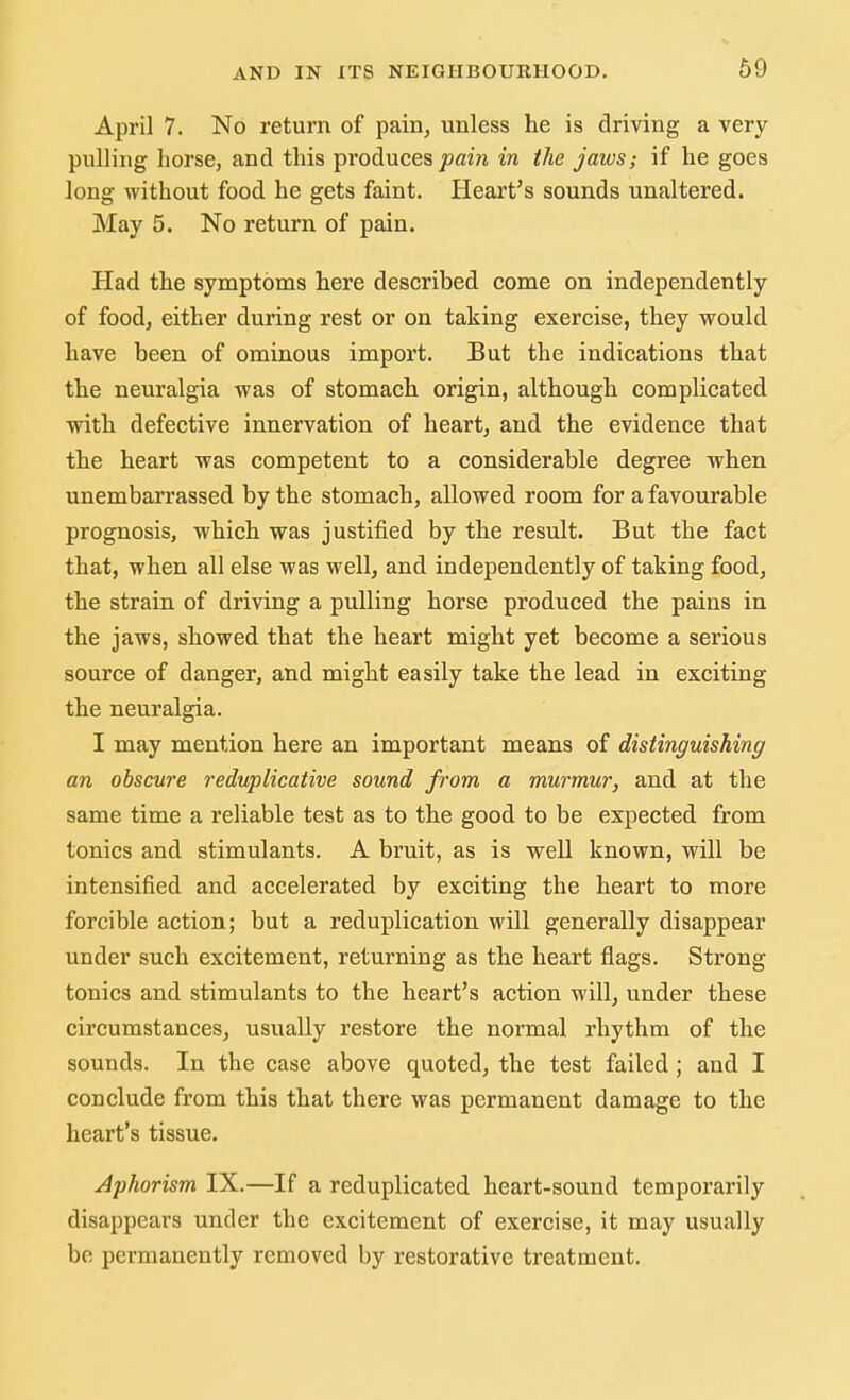 April 7. No return of pain, unless he is driving a very pulling horse, and this produces pain in the jaws; if he goes long without food he gets faint. Heart's sounds unaltered. May 5. No return of pain. Had the symptoms here described come on independently of food, either during rest or on taking exercise, they would have been of ominous import. But the indications that the neuralgia was of stomach origin, although complicated with defective innervation of heart, and the evidence that the heart was competent to a considerable degree when unembarrassed by the stomach, allowed room for a favourable prognosis, which was justified by the result. But the fact that, when all else was well, and independently of taking food, the strain of driving a pulling horse produced the pains in the jaws, showed that the heart might yet become a serious source of danger, and might easily take the lead in exciting the neuralgia. I may mention here an important means of distinguishing an obscure reduplicative sound from a murmur, and at the same time a reliable test as to the good to be expected from tonics and stimulants. A bruit, as is well known, will be intensified and accelerated by exciting the heart to more forcible action; but a reduplication will generally disappear under such excitement, returning as the heart flags. Strong tonics and stimulants to the heart's action will, under these circumstances, usually restore the normal rhythm of the sounds. In the case above quoted, the test failed ; and I conclude from this that there was permanent damage to the heart's tissue. Aphorism IX.—If a reduplicated heart-sound temporarily disappears under the excitement of exercise, it may usually be permanently removed by restorative treatment.