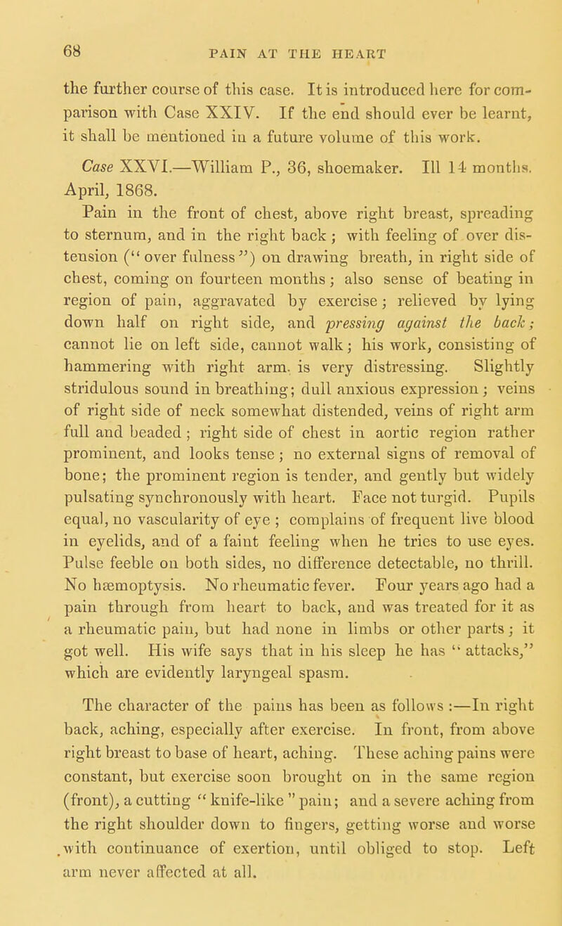 the further course of this case. It is introduced here for com- pai'ison with Case XXIV. If the end should ever be learnt, it shall be mentioned in a future volume of this work. Case XXVI.—William P., 36, shoemaker. Ill 14 months. April, 1868. Pain in the front of chest, above right breast, spreading to sternum, and in the right back ; with feeling of over dis- tension (over fulness) on drawing breath, in right side of chest, coming on fourteen months ; also sense of beating in region of pain, aggravated by exercise; relieved by lying down half on right side, and pressing against the bach; cannot lie on left side, cannot walk; his work, consisting of hammering with right arm. is very distressing. Slightly stridulous sound inbreathing; dull anxious expression; veins of right side of neck somewhat distended, veins of right arm full and beaded ; right side of chest in aortic region rather prominent, and looks tense; no external signs of removal of bone; the prominent region is tender, and gently but widely pulsating synchronously with heart. Face not turgid. Pupils equal, no vascularity of eye ; complains of frequent live blood in eyelids, and of a faint feeling when he tries to use eyes. Pulse feeble on both sides, no difference detectable, no thrill. No haemoptysis. No rheumatic fever. Four years ago had a pain through from heart to back, and was treated for it as a rheumatic pain, but had none in limbs or other parts; it got well. His wife says that in his sleep he has li attacks, which are evidently laryngeal spasm. The character of the pains has been as follows :—In right back, aching, especially after exercise. In front, from above right breast to base of heart, aching. These aching pains were constant, but exercise soon brought on in the same region (front), a cutting  knife-like  pain; and a severe aching from the right shoulder down to fingers, getting worse and worse .with continuance of exertion, until obliged to stop. Left arm never affected at all.