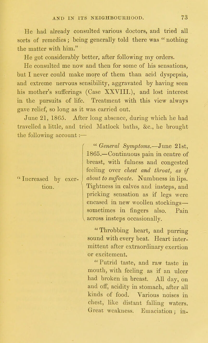 He had already consulted various doctors, and tried all sorts of remedies ; being generally told there was  nothing the matter with him. He got considerably better, after following my orders. He consulted me now and then for some of his sensations, but I never could make more of them than acid dyspepsia, and extreme nervous sensibility, aggravated by having seen his mother's sufferings (Case XXVIII.), and lost interest in the pursuits of life. Treatment with this view always gave relief, so long as it was carried out. June 21, 1865. After long absence, during which he had travelled a little, and tried Matlock baths, &c, he brought the following account  Increased by tion. exer-  General Symptoms.—June 21st, 1865.—Continuous pain in centre of breast, with fulness and congested feeling over chest and throat, as if about to suffocate. Numbness in lips. Tightness in calves and insteps, and pricking sensation as if legs were encased in new woollen stockings— sometimes in fingers also. Pain I across insteps occasionally. Throbbing heart, and purring sound with every beat. Heart inter- mittent after extraordinary exertion or excitement.  Putrid taste, and raw taste in mouth, with feeling as if an ulcer had broken in breast. All day, on and off, acidity in stomach, after all kinds of food. Various noises in chest, like distant falling waters. Great weakness. Emaciation; in-