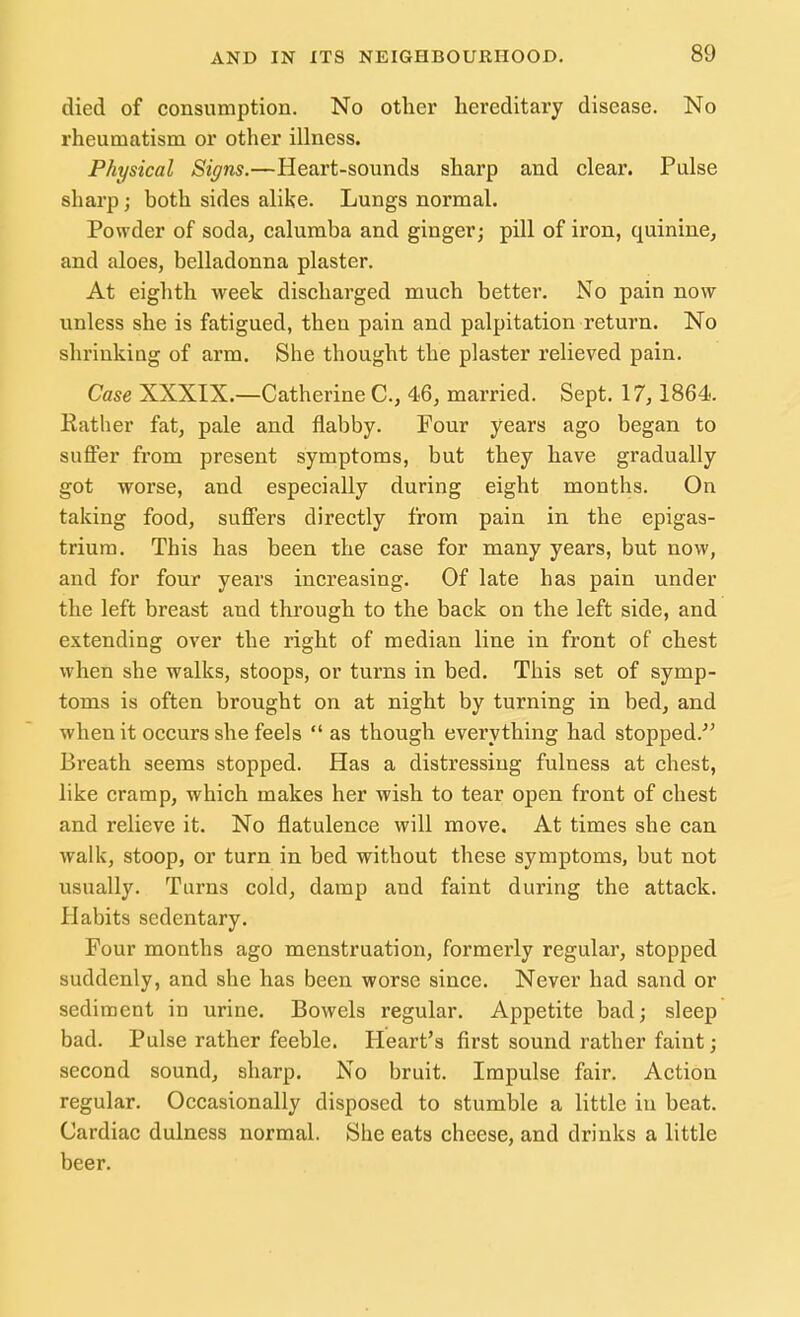 died of consumption. No other hereditary disease. No rheumatism or other illness. Physical Signs.—Heart-sounds sharp and clear. Pulse sharp ; both sides alike. Lungs normal. Powder of soda, calumba and ginger; pill of iron, quinine, and aloes, belladonna plaster. At eighth week discharged much better. No pain now unless she is fatigued, then pain and palpitation return. No shrinking of arm. She thought the plaster relieved pain. Case XXXIX.—Catherine C, 46, married. Sept. 17, 1864. Rather fat, pale and flabby. Four years ago began to suffer from present symptoms, but they have gradually got worse, and especially during eight months. On taking food, suffers directly from pain in the epigas- trium. This has been the case for many years, but now, and for four years increasing. Of late has pain under the left breast and through to the back on the left side, and extending over the right of median line in front of chest when she walks, stoops, or turns in bed. This set of symp- toms is often brought on at night by turning in bed, and when it occurs she feels  as though everything had stopped. Breath seems stopped. Has a distressing fulness at chest, like cramp, which makes her wish to tear open front of chest and relieve it. No flatulence will move. At times she can walk, stoop, or turn in bed without these symptoms, but not usually. Turns cold, damp and faint during the attack. Habits sedentary. Four months ago menstruation, formerly regular, stopped suddenly, and she has been worse since. Never had sand or sediment in urine. Bowels regular. Appetite bad; sleep bad. Pulse rather feeble. Heart's first sound rather faint; second sound, sharp. No bruit. Impulse fair. Action regular. Occasionally disposed to stumble a little in beat. Cardiac dulness normal. She eats cheese, and drinks a little beer.