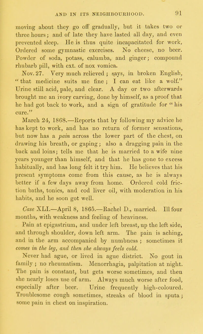 moving about they go off gradually, but it takes two or three hours; and of late they have lasted all day, and even prevented sleep. He is thus quite incapacitated for work, Ordered some gymnastic exercises. No cheese, no beer. Powder of soda, potass, calumba, and ginger; compound rhubarb pill, with ext. of nox vomica. Nov. 27. Very much relieved ; s.ays, in broken English,  that medicine suits me fine ; I can eat like a wolf. Urine still acid, pale, and clear. A day or two afterwards brought me an ivory carving, done by himself, as a proof that he had got back to work, and a sign of gratitude for  his cure. March 24, 1868.—Reports that by following my advice he has kept to work, and has no return of former sensations, but now has a pain across the lower part of the chest, on drawing his breath, or gaping; also a dragging pain in the back and loins; tells me that he is married to a wife nine years younger than himself, and that he has gone to excess habitually, and has long felt it try him. He believes that his present symptoms come from this cause, as he is always better if a few days away from home. Ordered cold fric- tion baths, tonics, and cod liver oil, with moderation in his habits, and he soon got well. Case XLL—April 8, 1865.—Rachel D., married. Ill four months, with weakness and feeling of heaviness. Pain at epigastrium, and under left breast, up the left side, and through shoulder, down left arm. The pain is aching, and in the arm accompanied by numbness ; sometimes it comes in the leg, and then she always feels cold. Never had ague, or lived in ague district. No gout in family ; no rheumatism. Menorrhagia, palpitation at night. The pain is constant, but gets worse sometimes, and then she nearly loses use of arm. Always much worse after food, especially after beer. Urine frequently high-coloured. Troublesome cough sometimes, streaks of blood in sputa ; some pain in chest on inspiration.