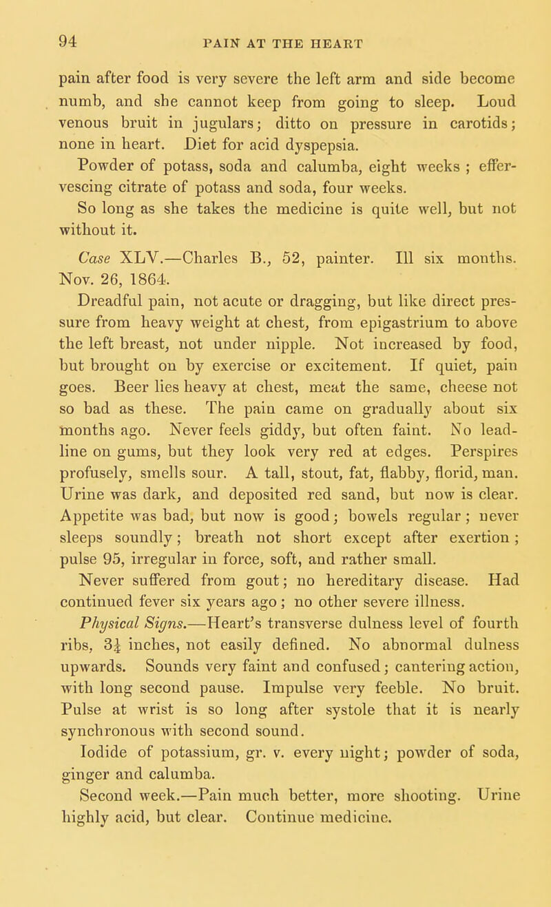 pain after food is very severe the left arm and side become numb, and she cannot keep from going to sleep. Loud venous bruit in jugulars; ditto on pressure in carotids; none in heart. Diet for acid dyspepsia. Powder of potass, soda and calumba, eight weeks ; effer- vescing citrate of potass and soda, four weeks. So long as she takes the medicine is quite well, but not without it. Case XLV.—Charles B., 52, painter. Ill six months. Nov. 26, 1864. Dreadful pain, not acute or dragging, but like direct pres- sure from heavy weight at chest, from epigastrium to above the left breast, not under nipple. Not increased by food, but brought on by exercise or excitement. If quiet, pain goes. Beer lies heavy at chest, meat the same, cheese not so bad as these. The pain came on gradually about six months ago. Never feels giddy, but often faint. No lead- line on gums, but they look very red at edges. Perspires profusely, smells sour. A tall, stout, fat, flabby, florid, man. Urine was dark, and deposited red sand, but now is clear. Appetite was bad, but now is good; bowels regular; never sleeps soundly; breath not short except after exertion; pulse 95, irregular in force, soft, and rather small. Never suffered from gout; no hereditary disease. Had continued fever six years ago; no other severe illness. Physical Signs.—Heart's transverse dulness level of fourth ribs, 3^ inches, not easily defined. No abnormal dulness upwards. Sounds very faint and confused; cantering action, with long second pause. Impulse very feeble. No bruit. Pulse at wrist is so long after systole that it is nearly synchronous with second sound. Iodide of potassium, gr. v. every night; powder of soda, ginger and calumba. Second week.—Pain much better, more shooting. Urine highly acid, but clear. Continue medicine.