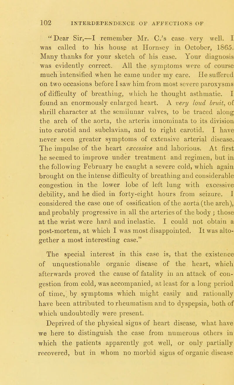 Dear Sir,—I remember Mr. C.'s case very well. I was called to his house at Hornsey in October, 1865. Many thanks for your sketch of his case. Your diagnosis was evidently correct. All the symptoms were of course much intensified when he came under my care. He suffered on two occasions before I saw him from most severe paroxysms of difficulty of breathing, which he thought asthmatic. I found an enormously enlarged heart. A very loud bruit, of shrill character at the semilunar valves, to be traced along the arch of the aorta, the arteria innominata to its division into carotid and subclavian, and to right carotid. I have never seen greater symptoms of extensive arterial disease. The impulse of the heart excessive and laborious. At first he seemed to improve under treatment and regimen, hut in the following February he caught a severe cold, which again brought on the intense difficulty of breathing and considerable congestion in the lower lobe of left lung with excessive debility, and he died in forty-eight hours from seizure. I considered the case one of ossification of the aorta (the arch), and probably progressive in all the arteries of the body ; those at the wrist were hard and inelastic. I could not obtain a post-mortem, at which I was most disappointed. It was alto- gether a most interesting case. The special interest in this case is, that the existence of unquestionable organic disease of the heart, which afterwards proved the cause of fatality in an attack of con- gestion from cold, was accompanied, at least for a long period of time, by symptoms which might easily and rationally have been attributed to rheumatism and to dyspepsia, both of which undoubtedly were present. Deprived of the physical signs of heart disease, what have we here to distinguish the case from numerous others in which the patients apparently got well, or ouly partially recovered, but in whom no morbid signs of organic disease