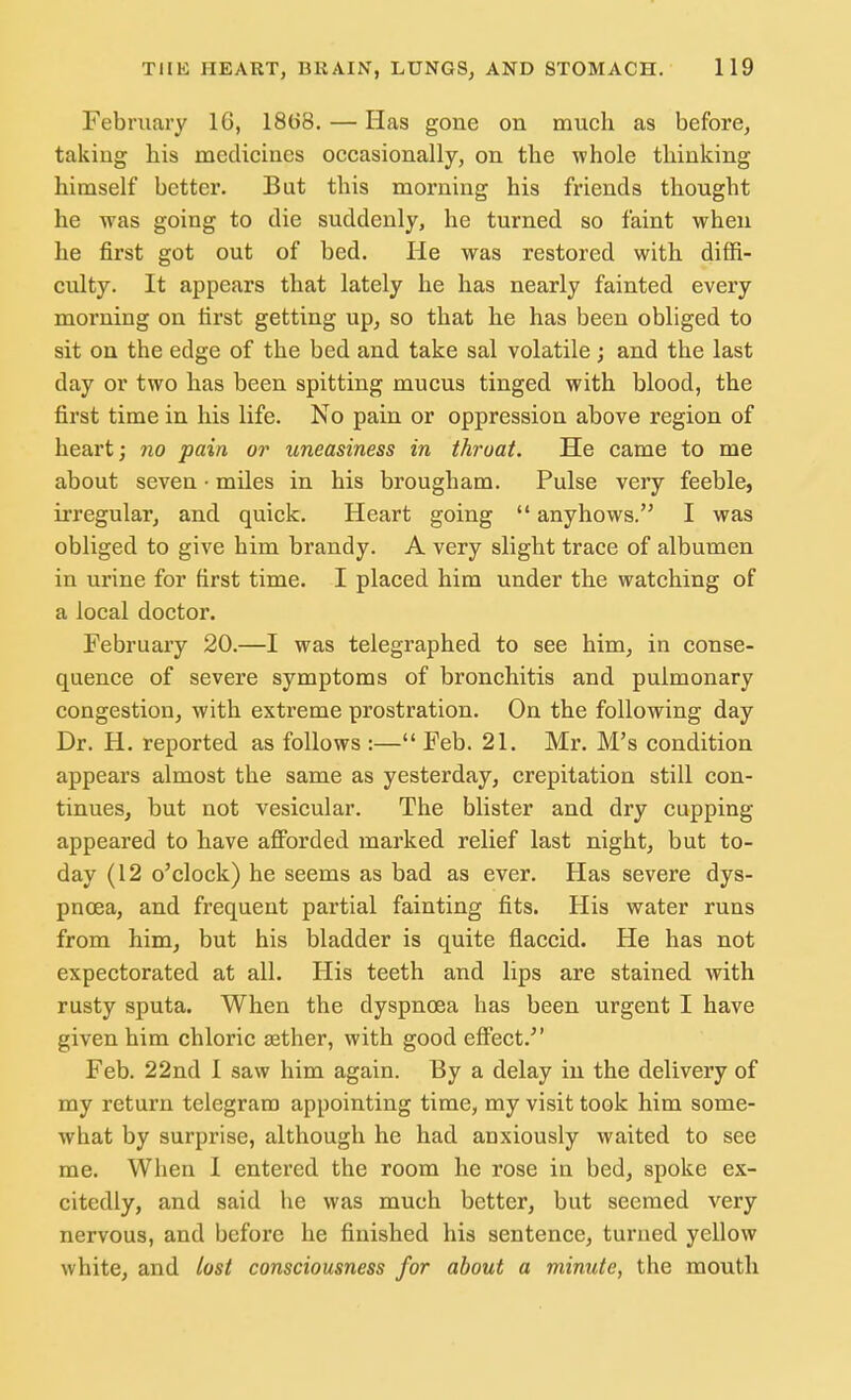February 16, 18(58. — Has gone on much as before, takiug his medicines occasionally, on the whole thinking himself better. But this morning his friends thought he was going to die suddenly, he turned so faint when he first got out of bed. He was restored with diffi- culty. It appears that lately he has nearly fainted every morning on first getting up, so that he has been obliged to sit on the edge of the bed and take sal volatile ; and the last day or two has been spitting mucus tinged with blood, the first time in his life. No pain or oppression above region of heart; no pain or uneasiness in throat. He came to me about seven • miles in his brougham. Pulse very feeble, irregular, and quick. Heart going  any hows. I was obliged to give him brandy. A very slight trace of albumen in urine for first time. I placed him under the watching of a local doctor. February 20.—I was telegraphed to see him, in conse- quence of severe symptoms of bronchitis and pulmonary congestion, with extreme prostration. On the following day Dr. H. reported as follows :— Feb. 21. Mr. M's condition appears almost the same as yesterday, crepitation still con- tinues, but not vesicular. The blister and dry cupping appeared to have afforded marked relief last night, but to- day (12 o'clock) he seems as bad as ever. Has severe dys- pnoea, and frequent partial fainting fits. His water runs from him, but his bladder is quite flaccid. He has not expectorated at all. His teeth and lips are stained with rusty sputa. When the dyspnoea has been urgent I have given him chloric aether, with good effect. Feb. 22nd I saw him again. By a delay in the delivery of my return telegram appointing time, my visit took him some- what by surprise, although he had anxiously waited to see me. When 1 entered the room he rose in bed, spoke ex- citedly, and said he was much better, but seemed very nervous, and before he finished his sentence, turned yellow white, and lost consciousness for about a minute, the mouth
