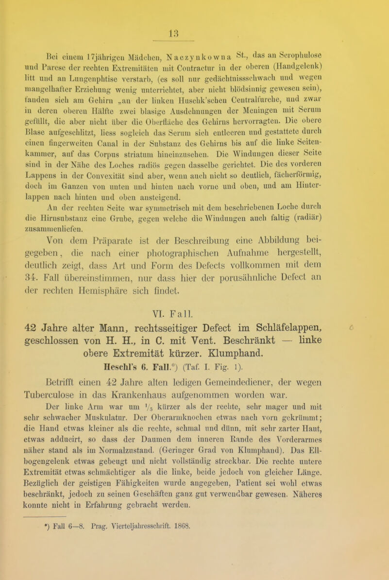 Bei einem ITjährig-en Mädchen, Naczyukowna St., das an Sciophulose und Parese der rechten Extremitäten mit Contractur in der oberen (Handgelenk) litt und an Lung-enphtise verstarb, (es soll nur gedächtnissschwach und wegen mangelhafter Erziehung wenig unterrichtet, aber nicht blödsinnig gewesen sein), fanden sich am Gehirn „an der linken Huschk'schen Ceutralfurche, und zwar in deren ol)ereu Hälfte zwei blasige Ausdehnungen der Meningen mit Serum gefüllt, die aber nicht über die Oberfläche des Gehirns hervorragten. Die obere Blase aufgeschlitzt, Hess sogleich das Serum sich entleeren und gestattete durch einen fingerweiten Canal in der Substanz des Gehirns bis auf die linke Seiten- kammer, auf das Corpus striatum hineinzusehen. Die Windungen dieser Seite sind in der Nähe des Loches radiös gegen dasselbe gerichtet. Die des vorderen Lappens in der Convexität sind aber, wenn auch nicht so deutlich, fächerförmig, doch im Ganzen von unten und hinten nach vorne und oben, und am Hinter- lappen nach hinten und oben ansteigend. An der rechten Seite war symmetrisch mit dem beschriebenen Loche durch die Hirnsubstanz eine Grube, gegen welche die Windungen auch faltig (radiär) zusammenliefen. Von dem Präparate ist der Beschreibung eine Abbildung bei- gegeben , die nach einer photographischen Aufnahme hergestellt, deutlich zeigt, dass Art und Form des Defects vollkommen mit dem 34. Fall übereinstimmen, nur dass hier der porusähnliche Defect an der rechten Hemisphäre sich findet. VL Fall. 42 Jahre alter Mann, rechtsseitiger Defect im Schläfelappen, c geschlossen von H. H., in C. mit Vent. Beschränkt — linke obere Extremität kürzer. Klumphand. Heschl's 6. Fall.-) (Taf. L Fig. i). Betrifft einen 42 Jahre alten ledigen Gemeindediener, der wegen Tuberculose in das Krankenhaus aufgenommen worden war. Der linke Arm war um Vg kürzer als der rechte, sehr mager und mit sehr schwacher Muskulatur. Der Oberarmknochen etwas nach vorn gekrümmt; die Hand etwas kleiner als die rechte, schmal und dünn, mit sehr zarter Haut, etwas adducirt, so dass der Daumen dem inneren Rande des Vorderarmes näher stand als im Normalzustand. (Geringer Grad von Klumphand). Das Ell- bogengelenk etwas gebeugt und nicht vollständig streckbar. Die rechte untere Extremität etwas schmächtiger als die linke, beide jedoch von gleicher Länge, Bezüglich der geistigen Fähigkeiten wurde angegeben, Patient sei wohl etwas beschränkt, jedoch zu seinen Geschäften ganz gut verwendbar gewesen. Näheres konnte nicht in Erfahrung gebracht werden. *) Fall 6—8. Prag. Viertcljaliresschiift. 1868.