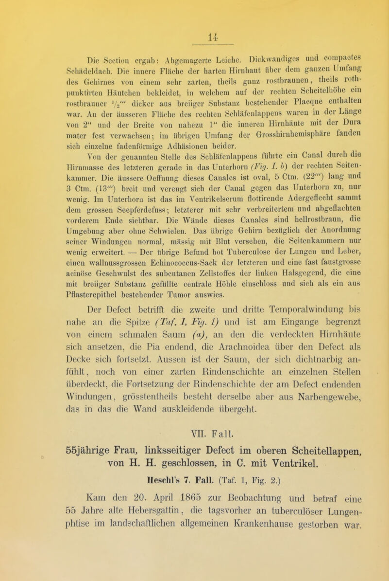 Die Section ergab: Abgemagerte Leiche. Dickwandiges und compactes Schädeldach. Die innere Fläche der harten Hirnhaut Uber dem ganzen Umfang des Gehirnes von einem sehr zarten, theils ganz rostbraunen, theils roth- punktrrten Häutchen bekleidet, in welchem auf der rechten Scheitelliöhe eni rostbrauner '/.' dicker aus breiiger Substanz bestehender Placque enthalten war. Au der äusseren Fläche des rechten Schläfenlappens waren in der Länge von 2 und der Breite von nahezu 1 die inneren Hirnhäute mit der Dura mater fest verwachsen-, im übrigen Umfang der Grosshirnhemisphäre fanden sich einzelne fadenförmige Adhäsionen beider. Von der genannten Stelle des Schläfenlappens führte ein Canal durch die Hirnmasse des letzteren gerade in das Unterhorn (Fig. I. h) der rechten Seiten- kammer. Die äussere Oefi'nung dieses Canales ist oval, 5 Ctm. (22') lang und 3 Ctm. (13') breit und verengt sich der Canal gegen das Unterhorn zu, nur wenig. Im Unterhorn ist das im Ventrikelserum flottirende Adergeflecht sammt dem grossen Seepferdefuss; letzterer mit sehr verbreitertem und abgeflachten vorderem Ende sichtbar. Die Wände dieses Canales sind hellrostbraun, die Umgebung aber ohne Schwielen. Das übrige Gehirn bezüglich der Anordnung seiner Windungen normal, mässig mit Blut versehen, die Seitenkammern nur wenig erweitert. — Der übrige Befund bot Tuberculose der Lungen und Leber, einen wallnussgrossen Echinococcus-Sack der letzteren und eine fast faustgrosse acinöse Geschwulst des subcutanen Zellstoffes der linken Halsgegend, die eine mit breiiger Substanz gefüllte centrale Höhle einschloss und sich als ein aus Pflasterepithel bestehender Tumor auswies. Der Defect betrifft die zweite und dritte Temporalwindung bis nahe an die Spitze (Taf. 1, Fig. 1) und ist am Eingange begrenzt von einem schmalen Saum (a)^ an den die verdeckten Hirnhäute sich ansetzen, die Pia endend, die Arachnoidea über den Defect als Decke sich fortsetzt. Aussen ist der Saum, der sich dichtnarbig an- fühlt, noch von einer zarten Rindenschichte an einzelnen Stellen überdeckt, die Fortsetzung der Rindenschichle der am Defect endenden Windungen, grösstentheils besteht derselbe aber aus Narbengewebe, das in das die Wand auskleidende übergeht. Vn. FalL 55jährige Frau, linksseitiger Defect im oberen Scheitellappen, von H. H. geschlossen, in C. mit Ventrikel. Heschl's 7. FalL (Taf. 1, Fig. 2.) Kam den 20. April 1865 zur Beobachtung und betraf eine 55 Jahre alte Hebersgattin, die tagsvorher an tuberculöser Lungen- phtise im landschaftlichen allgemeinen Krankenhause gestorben war.