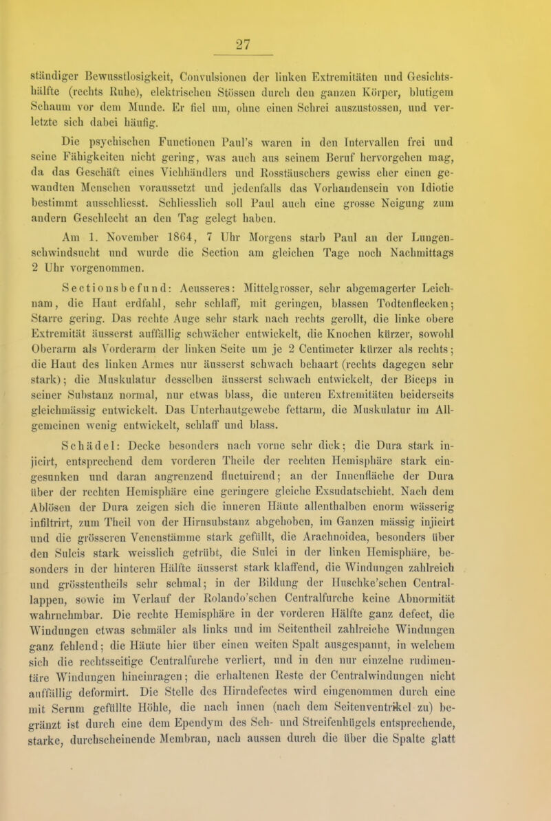 ständiger Bewiisstlüsigkeit, Convulsionen der linken Extremitäten und Gesicbts- liälfte (rechts Ruhe), elektrischen Stüssen durch den ganzen Körper, blutigem Schaum vor dem Munde. Er fiel um, ohne einen Schrei auszustossen, und ver- letzte sich dabei häufig. Die psychischen Functionen Paul's waren in den Intervallen frei und seine Fähigkeiten nicht gering, was auch aus seinem Beruf hervorgehen mag, da das Geschäft eines Vichliändlers und Rosstäuschers gewiss eher einen ge- wandten Menschen voraussetzt und jedenfalls das Vorhandensein von Idiotie bestimmt ausschliesst. Schliesslich soll Paul auch eine grosse Neigung zum andern Geschlecht an den Tag gelegt haben. Am 1. November 1864, 7 Uhr Morgens starb Paul au der Lungen- schwindsucht und wurde die Section am gleichen Tage noch Nachmittags 2 Uhr vorgenommen. Sectiousbefund: Aeusseres: Mittelgrosser, sehr abgemagerter Leich- nam, die Haut erdfahl, sehr schlaff, mit geringen, blassen Todtenflecken; Starre gering. Das rechte Auge sehr stark nach rechts gerollt, die linke obere Extremität äusserst auflallig schwächer entwickelt, die Knochen kürzer, sowohl Oberarm als Vorderarm der linken Seite um je 2 Centimeter kürzer als rechts; die Haut des linken Armes nur äusserst schwach behaart (rechts dagegen sehr stark); die Muskulatur desselben äusserst schwach entwickelt, der Biceps in seiner Substanz normal, nur etwas blass, die unteren Extremitäten beiderseits gleichmässig entwickelt. Das Unterhautgewebe fettarm, die Muskulatur im All- gemeinen wenig entwickelt, schlaff und blass. Schädel: Decke besonders nach vorne sehr dick; die Dura stark in- jicirt, entsprechend dem vorderen Theile der rechten Hemisphäre stark ein- gesunken und daran angrenzend flnctuirend; an der Innenfläche der Dura über der rechten Hemisphäre eine geringere gleiche Exsudatschicht. Nach dem Ablösen der Dura zeigen sich die inneren Häute allenthalben enorm wässerig infiltrirt, zum Theil von der Hirnsubstanz abgehoben, im Ganzen mässig injicirt und die grösseren Venenstämmc stark gefüllt, die Arachnoidea, besonders über den Sulcis stark weisslich getrübt, die Sulci in der linken Hemisphäre, be- sonders in der hinteren Hälfte äusserst stark klaffend, die Windungen zahlreich und grösstentheils sehr schmal; in der Bildung der Huschke'schen Central- lappen, sowie im Verlauf der Rolando'schen Centraifurche keine Abnormität wahrnehmbar. Die rechte Hemisphäre in der vorderen Hälfte ganz defect, die Windungen etwas schmäler als links und im Seitentheil zahlreiche Windungen ganz fehlend; die Häute hier über einen weiten Spalt ausgespannt, in welchem sich die rechtsseitige Centraifurche verliert, und in den nur einzelne rudimen- täre Windungen hineinragen; die erhaltenen Reste der Centrälwindungen nicht auffällig deformirt. Die Stelle des Hirndcfectes wird eingenommen durch eine mit Serum gefüllte Höhle, die nach innen (nach dem Seitenventr>l?:el zu) be- gräuzt ist durch eine dem Ependym des Seh- und Streifenhügels entsprechende, starke, durchscheinende Membran, nach aussen durch die über die Spalte glatt