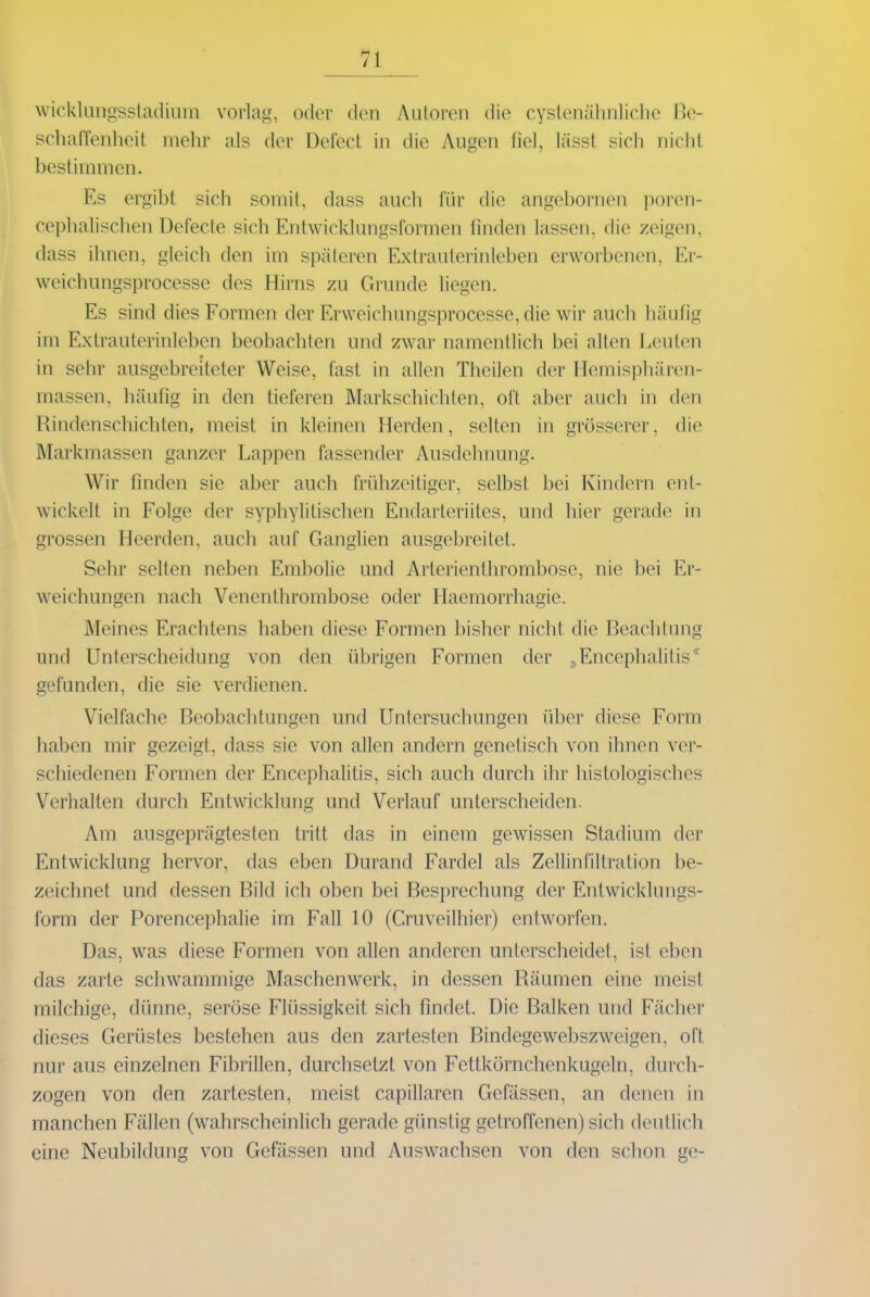 wickkingssladium vorlag, oder den Autoren die cystenälinliclie ße- scluiffenlieit mehr als der Defecl in die Augen fiel, lässl sich nicht bestimmen. Es ergibt sich somit, dass auch für die angebornen poren- cephalischen Defecte sich Entwicklungsformen finden lassen, die zeigen, dass ihnen, gleich den im späteren Extrauterinleben erworbenen, Er- weichungsprocesse des Hirns zu Grunde liegen. Es sind dies Formen der Erweichungsprocesse, die wir auch häufig im Extrauterinleben beobachten und zwar namentlich bei alten Leuten in selir ausgebreiteter Weise, fast in allen Theilen der Hemisphären- massen, häufig in den tieferen Markschichten, oft aber auch in den Rindenschichten, meist in kleinen Herden, selten in grösserer, die Markmassen ganzer Lappen fassender Ausdehnung. Wir finden sie aber auch frühzeitiger, selbst bei Kindern ent- wickelt in Folge der syphylitischen Endarteriites, und hier gerade in grossen Heerden, auch auf Ganglien ausgebreitet. Sehr selten neben Embolie und Arterienthrombose, nie bei Er- weichungen nach Venenthrombose oder Haemorrhagie. Meines Erachtens haben diese Formen bisher nicht die Beachtung und Unterscheidung von den übrigen Formen der ^>Encephalitis^^ gefunden, die sie verdienen. Vielfache Beobachtungen und Untersuchungen über diese Form haben mir gezeigt, dass sie von allen andern genetisch von ihnen ver- schiedenen Formen der Encephalitis, sich auch durch ihr histologisches Verhalten durch Entwicklung und Verlauf unterscheiden. Am ausgeprägtesten tritt das in einem gewissen Stadium der Entwicklung hervor, das eben Durand Fardel als Zellinfiltration be- zeichnet und dessen Bild ich oben bei Besprechung der Entwicklungs- form der Porencephalie im Fall 10 (Cruveilhier) entworfen. Das, was diese Formen von allen anderen unterscheidet, ist eben das zarte schwammige Maschenwerk, in dessen Räumen eine meist milchige, dünne, seröse Flüssigkeit sich findet. Die Balken und Fächer dieses Gerüstes bestehen aus den zartesten Bindegewebszweigen, oft nur aus einzelnen Fibrillen, durchsetzt von Fettkörnchenkugeln, durch- zogen von den zartesten, meist capillaren Gefässen, an denen in manchen Fällen (w^ahrscheinlich gerade günstig getroffenen) sich deutlich eine Neubildung von Gefässen und Auswachsen von den schon ge-