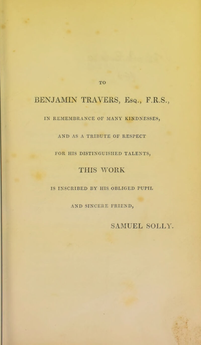 TO BENJAMIN TRAVERS, Esq., F.R.S., IN RLMEMBRANCE OF MANY KINDNESSES, AND AS A TRIBUTE OF RESPECT FOR HIS DISTINGUISHED TALENTS, THIS WORK IS INSCRIBED BY HIS OBLIGED PUPIL AND SINCERE FRIEND, SAMUEL SOLLY