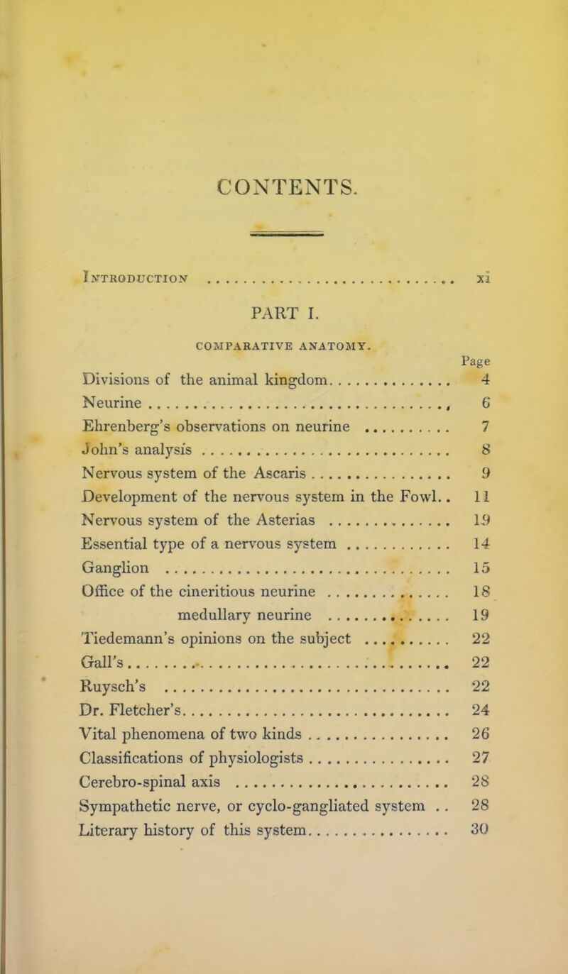 CONTENTS. IVTRODUCTION xi PART I. COMPARATIVE ANATOMY. Page Divisions of the animal kingdom 4 Neurine , 6 Ehrenberg's obsen^ations on neurine 7 John's analysis 8 Nervous system of the Ascaris .9 Development of the nervous system in the Fowl.. 11 Nervous system of the Asterias 19 Essential type of a nervous system 14 Ganglion 15 Office of the cineritious neurine 18 medullary neurine 19 Tiedemann's opinions on the subject 22 Gall's - 22 Ruysch's 22 Dr. Fletcher's 24 Vital phenomena of two kinds 26 Classifications of physiologists 27 Cerebro-spinal axis 28 Sympathetic nerve, or cyclo-gangliated system , . 28 Literary history of this system 30