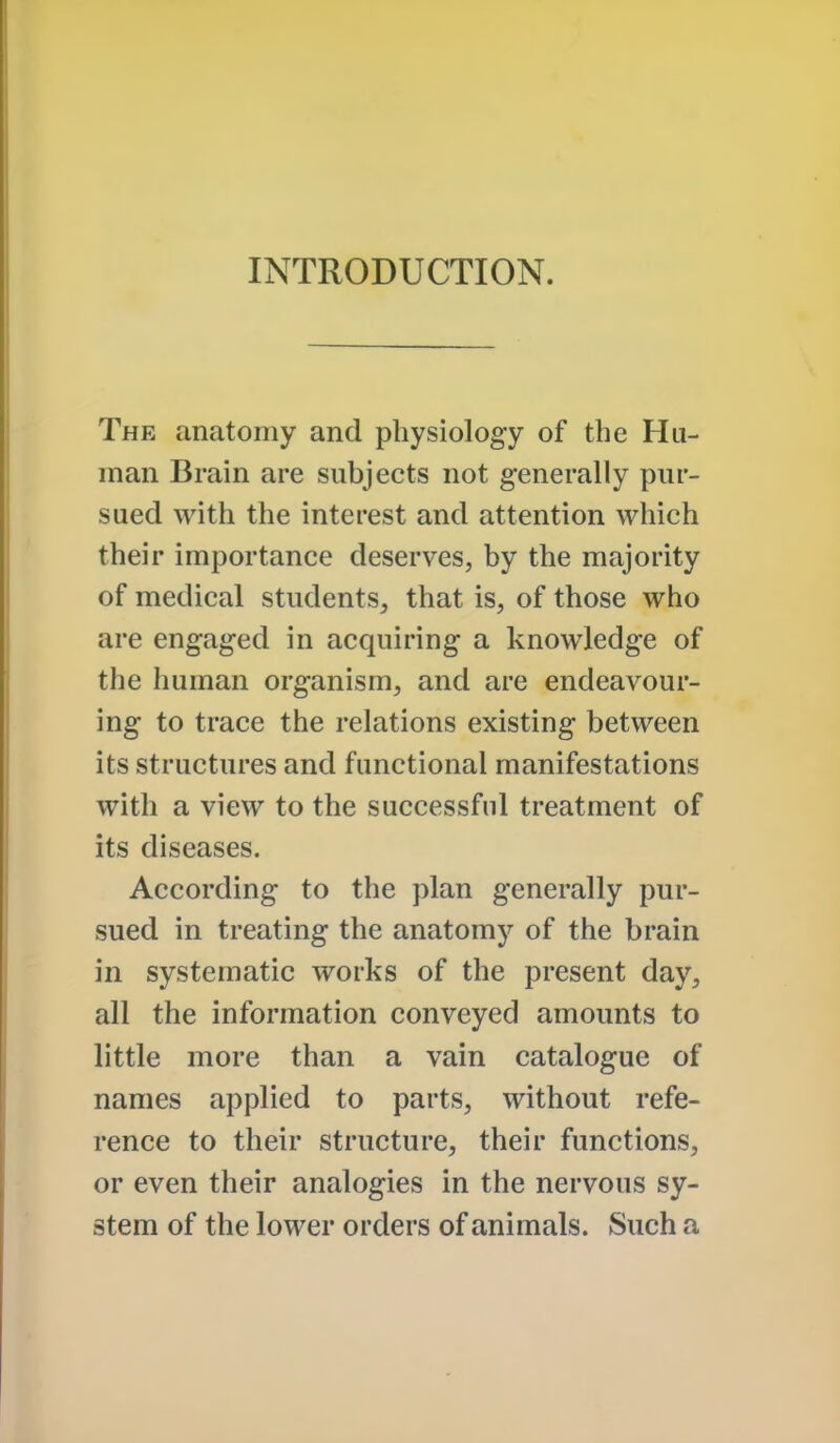 INTRODUCTION. The anatomy and physiology of the Hu- man Brain are subjects not generally pur- sued with the interest and attention which their importance deserves, by the majority of medical students, that is, of those who are engaged in acquiring a knowledge of the human organism, and are endeavour- ing to trace the relations existing between its structures and functional manifestations with a view to the successful treatment of its diseases. According to the plan generally pur- sued in treating the anatomy of the brain in systematic works of the present day, all the information conveyed amounts to little more than a vain catalogue of names applied to parts, without refe- rence to their structure, their functions, or even their analogies in the nervous sy- stem of the lower orders of animals. Such a