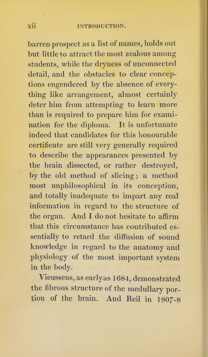 barren prospect as a list of names, holds out but little to attract the most zealous among students, while the dryness of unconnected detail, and the obstacles to clear concep- tions engendered by the absence of every- thing like arrangement, almost certainly deter him from attempting to learn more than is required to prepare him for exami- nation for the diploma. It is unfortunate indeed that candidates for this honourable certificate are still very generally required to describe the appearances presented by the brain dissected, or rather destroyed, by the old method of slicing; a method most unphilosophical in its conception, and totally inadequate to impart any real information in regard to the structure of the organ. And I do not hesitate to affirm that this circumstance has contributed es- sentially to retard the diffusion of sound knowledge in regard to the anatomy and physiology of the most important system in the body. Vieussens, as early as 1684, demonstrated the fibrous structure of the medullary por- tion of the brain. And Reil in 1807-8