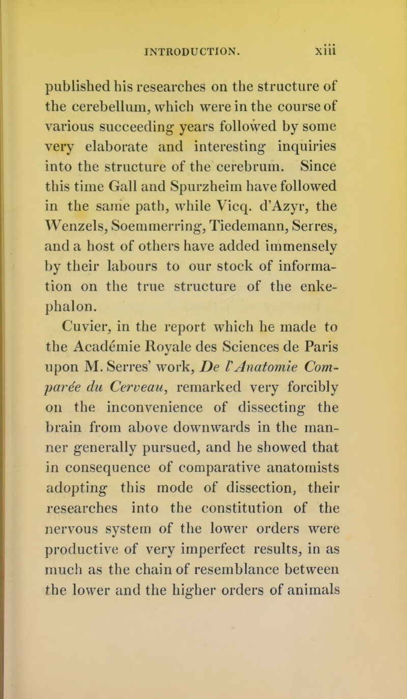 published his researches on the structure of the cerebellum, which were in the course of various succeeding years followed by some very elaborate and interesting inquiries into the structure of the cerebrum. Since this time Gall and Spurzheim have followed in the same path, while Vicq. d'Azyr, the Wenzels, Soemmerring, Tiedemann, Serres, and a host of others have added immensely by their labours to our stock of informa- tion on the true structure of the enke- phalon. Cuvier, in the report which he made to the Academic Royale des Sciences de Paris upon M. Serres' work, De VAnatomie Com- parde dii Cerveaii, remarked very forcibly on the inconvenience of dissecting the brain from above downwards in the man- ner generally pursued, and he showed that in consequence of comparative anatomists adopting this mode of dissection, their researches into the constitution of the nervous system of the lower orders were productive of very imperfect results, in as much as the chain of resemblance between the lower and the higher orders of animals