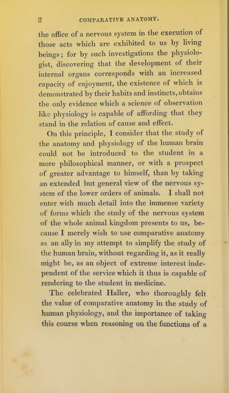 the office of a nervous system in the execution of those acts which are exhibited to us by hving beings; for by such investigations the physiolo- gist, discovering that the development of their internal organs corresponds with an increased capacity of enjoyment, the existence of which is demonstrated by their habits and instincts, obtains the only evidence which a science of observation like physiology is capable of affording that they stand in the relation of cause and effect. On this principle, I consider that the study of the anatomy and physiology of the human brain could not be introduced to the student in a more philosophical manner, or with a prospect of greater advantage to himself, than by taking an extended but general view of the nervous sy- stem of the lower orders of animals. I shall not enter with much detail into the immense variety of forms which the study of the nervous system of the whole animal kingdom presents to us, be- cause I merely wish to use comparative anatomy as an ally in my attempt to simplify the study of the human brain, without regarding it, as it really might be, as an object of extreme interest inde- pendent of the service which it thus is capable of rendering to the student in medicine. The celebrated Haller, who thoroughly felt the value of comparative anatomy in the study of human physiology, and the importance of taking this course when reasoning on the functions of a