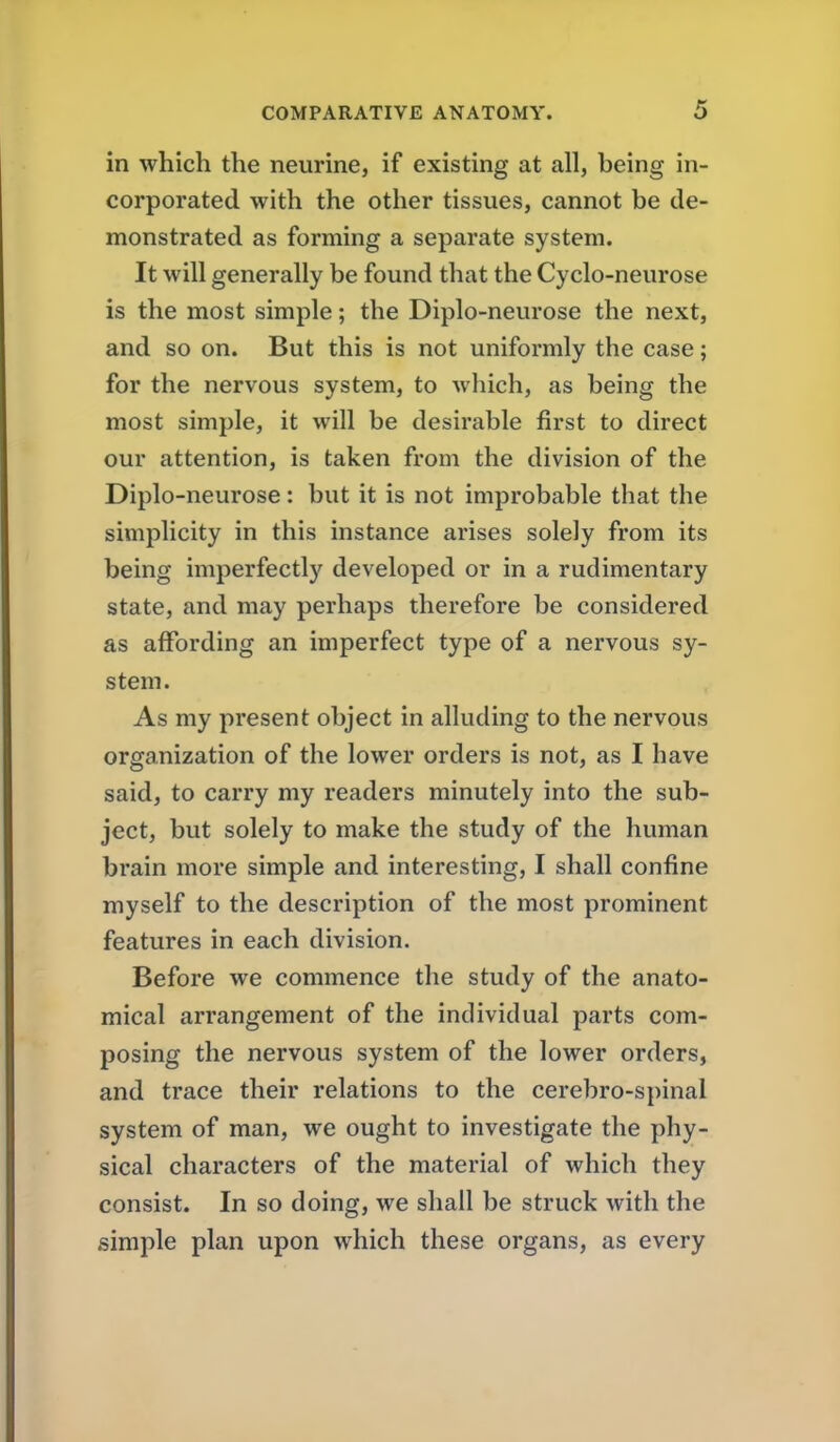 in which the neurine, if existing at all, being in- corporated with the other tissues, cannot be de- monstrated as forming a separate system. It will generally be found that the Cyclo-neurose is the most simple; the Diplo-neurose the next, and so on. But this is not uniformly the case; for the nervous system, to which, as being the most simple, it will be desirable first to direct our attention, is taken from the division of the Diplo-neurose: but it is not improbable that the simplicity in this instance arises solely from its being imperfectly developed or in a rudimentary state, and may perhaps therefore be considered as affording an imperfect type of a nervous sy- stem. As my present object in alluding to the nervous organization of the lower orders is not, as I have said, to carry my readers minutely into the sub- ject, but solely to make the study of the human brain more simple and interesting, I shall confine myself to the description of the most prominent features in each division. Before we commence the study of the anato- mical arrangement of the individual parts com- posing the nervous system of the lower orders, and trace their relations to the cerebro-spinal system of man, we ought to investigate the phy- sical characters of the material of which they consist. In so doing, we shall be struck with the simple plan upon which these organs, as every
