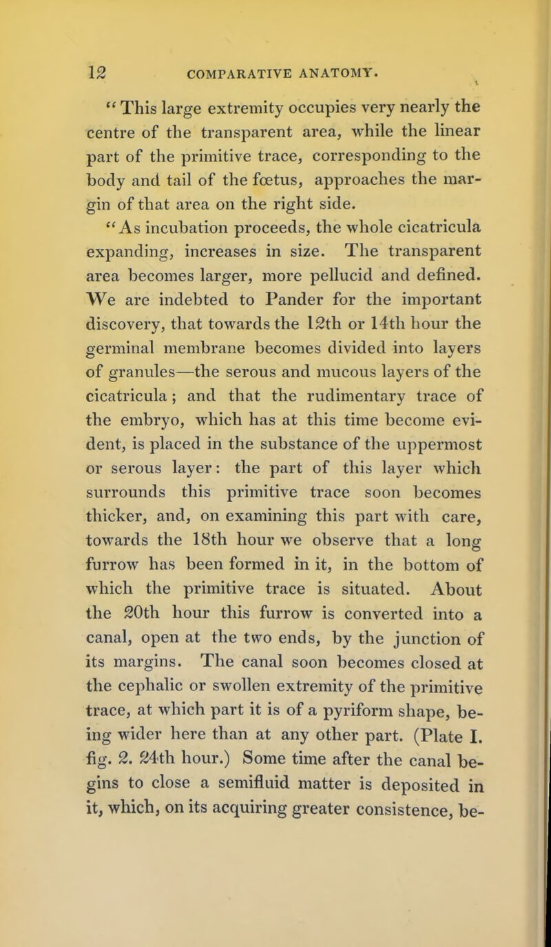  This large extremity occupies very nearly the centre of the transparent area, while the linear part of the primitive trace, corresponding to the body and tail of the foetus, approaches the mar- gin of that area on the right side. As incubation proceeds, the whole cicatricula expanding, increases in size. The transparent area becomes larger, more pellucid and defined. We are indebted to Pander for the important discovery, that towards the I2th or 14th hour the germinal membrane becomes divided into layers of granules—the serous and mucous layers of the cicatricula; and that the rudimentary trace of the embryo, which has at this time become evi- dent, is placed in the substance of the uppermost or serous layer: the part of this layer which surrounds this primitive trace soon becomes thicker, and, on examining this part with care, towards the 18th hour we observe that a long furrow has been formed in it, in the bottom of which the primitive trace is situated. About the 20th hour this furrow is converted into a canal, open at the two ends, by the junction of its margins. The canal soon becomes closed at the cephalic or swollen extremity of the primitive trace, at which part it is of a pyriform shape, be- ing wider here than at any other part. (Plate I. fig. 2. S4th hour.) Some time after the canal be- gins to close a semifluid matter is deposited in it, which, on its acquiring greater consistence, be-