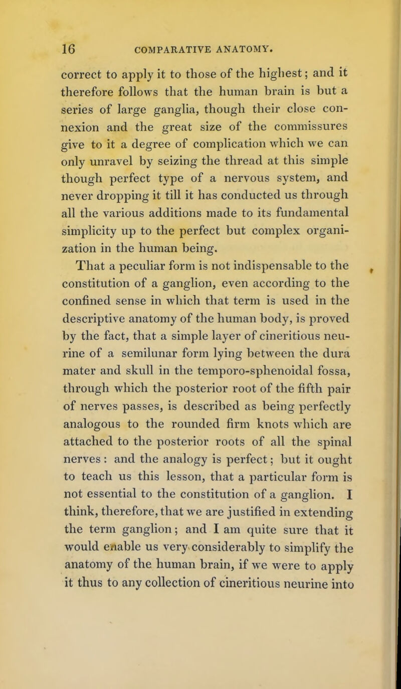 correct to apply it to those of the highest; and it therefore follows that the human brain is but a series of large ganglia, though their close con- nexion and the great size of the commissures give to it a degree of complication which we can only unravel by seizing the thread at this simple though perfect type of a nervous system, and never dropping it till it has conducted us through all the various additions made to its fundamental simplicity up to the perfect but complex organi- zation in the human being. That a peculiar form is not indispensable to the constitution of a ganglion, even according to the confined sense in which that term is used in the descriptive anatomy of the human body, is proved by the fact, that a simple layer of cineritious neu- rine of a semilunar form lying between the dura mater and skull in the temporo-sphenoidal fossa, through which the posterior root of the fifth pair of nerves passes, is described as being perfectly analogous to the rounded firm knots which are attached to the posterior roots of all the spinal nerves : and the analogy is perfect; but it ought to teach us this lesson, that a particular form is not essential to the constitution of a ganglion. I think, therefore, that we are justified in extending the term ganglion; and I am quite sure that it would enable us very considerably to simplify the anatomy of the human brain, if w e were to apply it thus to any collection of cineritious neurine into