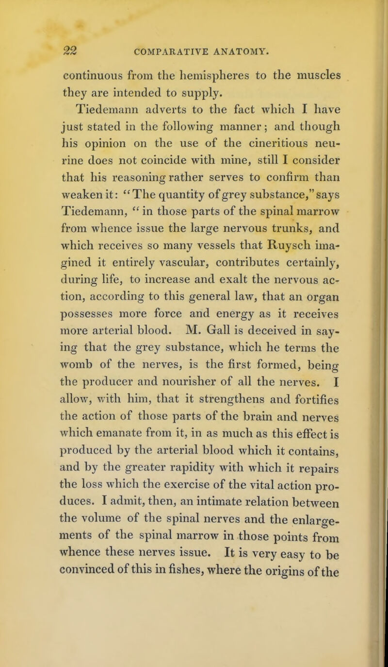 continuous from the hemispheres to the muscles they are intended to supply. Tiedemann adverts to the fact which I have just stated in the following manner; and though his opinion on the use of the cineritious neu- rine does not coincide with mine, still I consider that his reasoning rather serves to confirm than weaken it: The quantity of grey substance, says Tiedemann,  in those parts of the spinal marrow from whence issue the large nervous trunks, and which receives so many vessels that Ruysch ima- gined it entirely vascular, contributes certainly, during life, to increase and exalt the nervous ac- tion, according to this general law, that an organ possesses more force and energy as it receives more arterial blood. M. Gall is deceived in say- ing that the grey substance, which he terms the womb of the nerves, is the first formed, being the producer and nourisher of all the nerves. I allow, with him, that it strengthens and fortifies the action of those parts of the brain and nerves which emanate from it, in as much as this effect is produced by the arterial blood which it contains, and by the greater rapidity with which it repairs the loss which the exercise of the vital action pro- duces. I admit, then, an intimate relation between the volume of the spinal nerves and the enlarge- ments of the spinal marrow in those points from whence these nerves issue. It is very easy to be convinced of this in fishes, where the origins of the