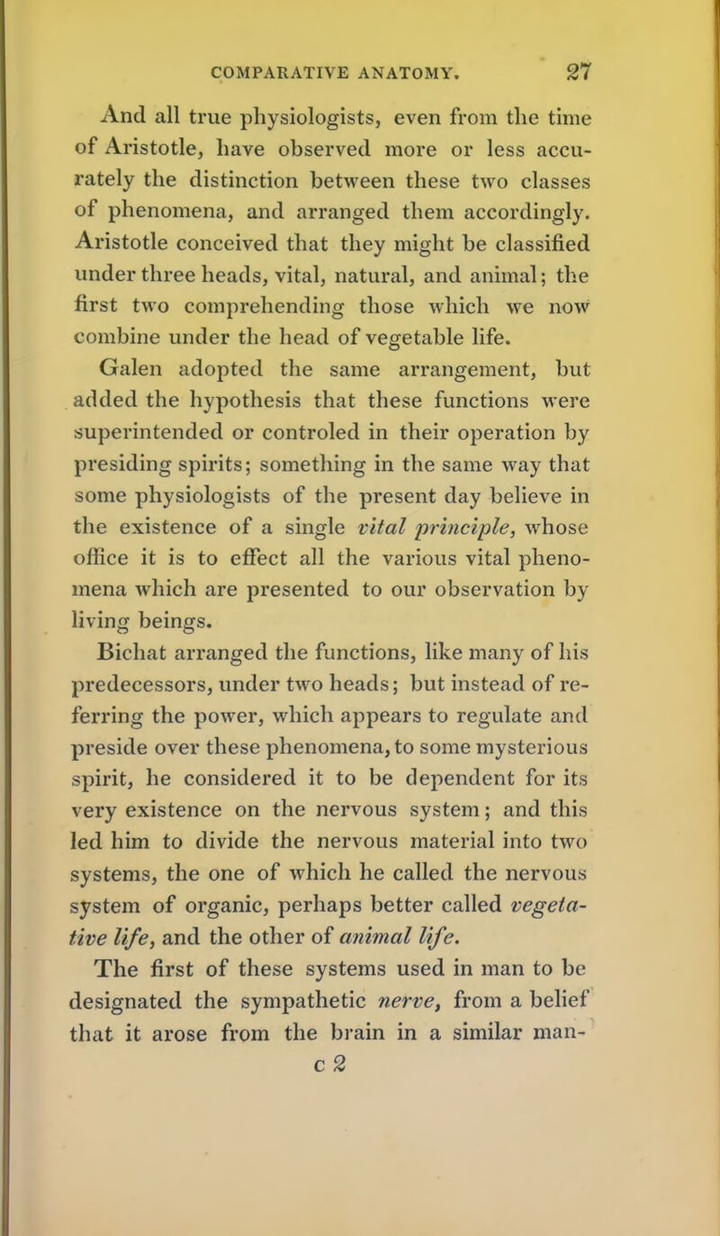 And all true physiologists, even from tlie time of Aristotle, have observed more or less accu- rately the distinction between these two classes of phenomena, and arranged them accordingly. Aristotle conceived that they might be classified under three heads, vital, natural, and animal; the first two comprehending those which we now combine under the head of vegetable life. Galen adopted the same arrangement, but added the hypothesis that these functions were superintended or controled in their operation by presiding spirits; something in the same Avay that some physiologists of the present day believe in the existence of a single vital principle, whose office it is to effect all the various vital pheno- mena which are presented to our observation by living beings. Bichat arranged the functions, like many of his predecessors, under two heads; but instead of re- ferring the power, which appears to regulate and preside over these phenomena, to some mysterious spirit, he considered it to be dependent for its very existence on the nervous system; and this led him to divide the nervous material into two systems, the one of which he called the nervous system of organic, perhaps better called vegeta- tive life, and the other of animal life. The first of these systems used in man to be designated the sympathetic nerve, from a belief that it arose from the brain in a similar man- c 2