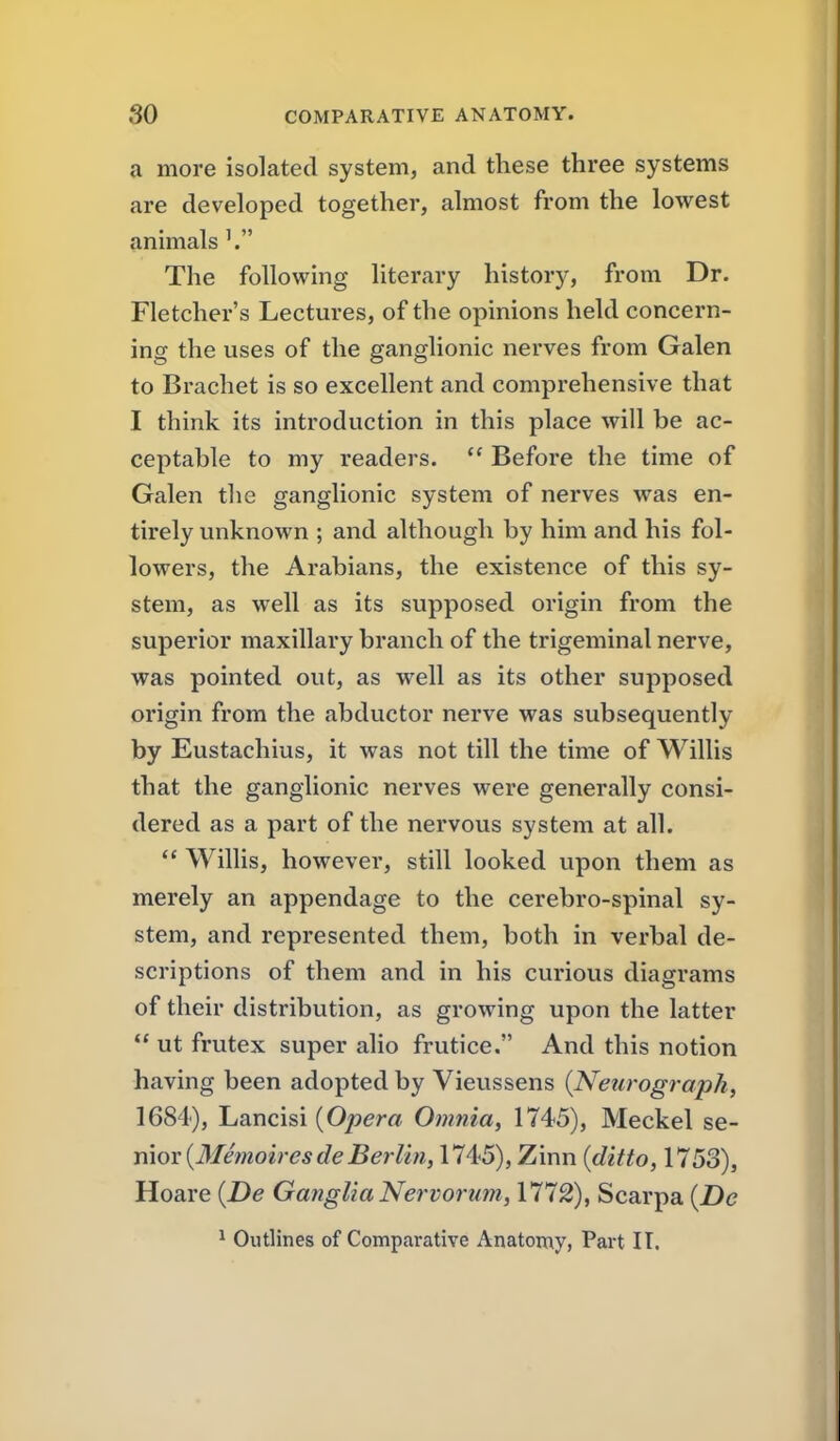a more isolated system, and these three systems are developed together, almost from the lowest animals The following literary history, from Dr. Fletcher's Lectures, of the opinions held concern- ing the uses of the ganglionic nerves from Galen to Brachet is so excellent and comprehensive that I think its introduction in this place will be ac- ceptable to my readers.  Before the time of Galen the ganglionic system of nerves was en- tirely unknown ; and although by him and his fol- lowers, the Arabians, the existence of this sy- stem, as well as its supposed origin from the superior maxillary branch of the trigeminal nerve, was pointed out, as well as its other supposed origin from the abductor nerve was subsequently by Eustachius, it was not till the time of Willis that the ganglionic nerves were generally consi- dered as a part of the nervous system at all.  Wilhs, however, still looked upon them as merely an appendage to the cerebro-spinal sy- stem, and represented them, both in verbal de- scriptions of them and in his curious diagrams of their distribution, as growing upon the latter  ut frutex super alio frutice. And this notion having been adopted by Vieussens {Neurograph, 1684), Lancisi {Opera Omnia, 1745), Meckel se- nior (lfmoe;r*t/e5^r/i«, 1745), Zinn {ditto, 1753), Hoare {De Ganglia Nervorum, 1772), Scarpa {De ^ Outlines of Comparative Anatomy, Part II.