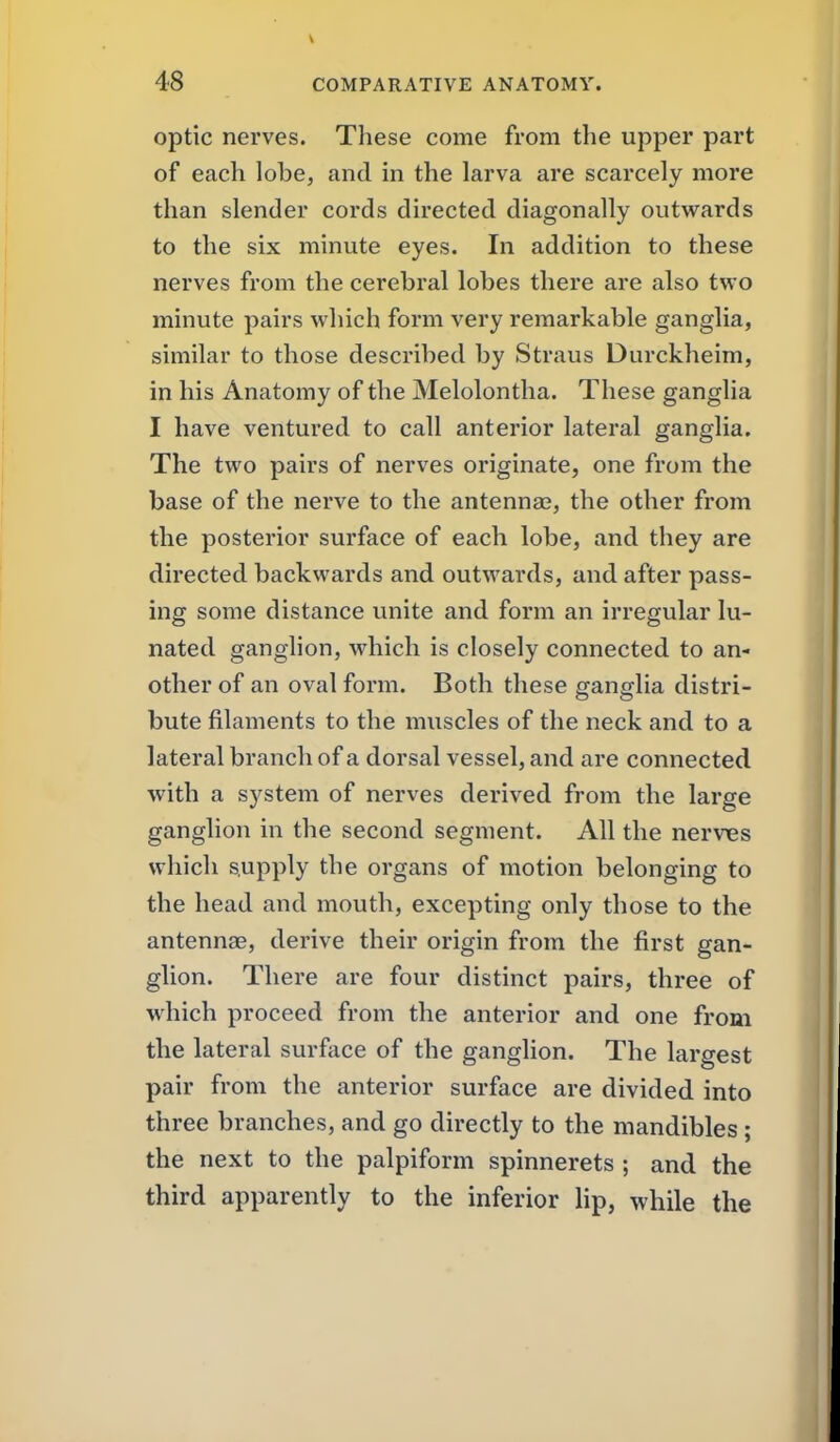 optic nerves. These come from the upper part of each lobe, and in the larva are scarcely more than slender cords directed diagonally outwards to the six minute eyes. In addition to these nerves from the cerebral lobes there are also two minute pairs which form very remarkable ganglia, similar to those described by Straus Durckheim, in his Anatomy of the Melolontha. These ganglia I have ventured to call anterior lateral ganglia. The two paii's of nerves originate, one from the base of the nerve to the antennas, the other from the posterior surface of each lobe, and they are directed backwards and outwards, and after pass- ing some distance unite and form an irregular lu- nated ganglion, which is closely connected to an- other of an oval form. Both these ganglia distri- bute filaments to the muscles of the neck and to a lateral branch of a dorsal vessel, and are connected with a system of nerves derived from the large ganglion in the second segment. All the nerv^es which supply the organs of motion belonging to the head and mouth, excepting only those to the antennae, derive their origin from the first gan- glion. There are four distinct pairs, three of which proceed from the anterior and one from the lateral surface of the ganglion. The largest pair from the anterior surface are divided into three branches, and go directly to the mandibles; the next to the palpiform spinnerets ; and the third apparently to the inferior lip, while the