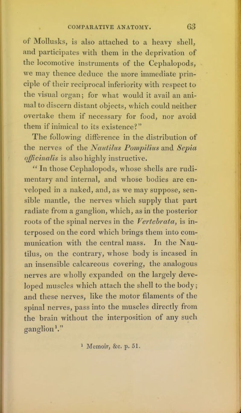 of Mollusks, is also attached to a heavy shell, and participates with them in the deprivation of the locomotive instrmnents of the Cephalopods, we may thence deduce the more immediate prin- ciple of their reciprocal inferiority with respect to the visual organ; for what would it avail an ani- mal to discern distant objects, which could neither overtake them if necessary for food, nor avoid them if inimical to its existence? The following difference in the distribution of the nerves of the Nautilus Ponipilius and Sepia <)fficinalis is also highly instructive.  In those Cephalopods, whose shells are rudi- mentary and internal, and whose bodies are en- veloped in a naked, and, as we may suppose, sen- sible mantle, the nerves which supply that part radiate from a ganglion, which, as in the posterior roots of the spinal nerves in the Vertebrata, is in- terposed on the cord which brings them into com- munication with the central mass. In the Nau- tilus, on the contrary, whose body is incased in an insensible calcareous covering, the analogous nerves are wholly expanded on the largely deve- loped muscles which attach the shell to the body; and these nerves, like the motor filaments of the spinal nerves, pass into the muscles directly from the brain without the interposition of any such ganglion'. Memoir, &c. p. 51.