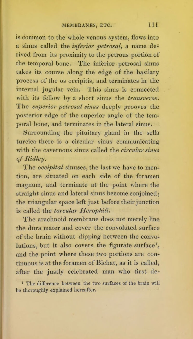 is common to the whole venous system, flows into a sinus called the inferior petrosal, a name de- rived from its proximity to the petrous portion of the temporal bone. The inferior petrosal sinus takes its course along the edge of the basilary process of the os occipitis, and terminates in the internal jugular vein. This sinus is connected with its fellow by a short sinus the transverse. The superior petrosal sinus deeply grooves the posterior edge of the superior angle of the tem- poral bone, and terminates in the lateral sinus. Surrounding the pituitary gland in the sella turcica there is a circular sinus communicating with the cavernous sinus called the circular sinus of Ridley. The occipital sinuses, the last we have to men- tion, are situated on each side of the foramen magnum, and terminate at the point where the straight sinus and lateral sinus become conjoined; the triangular space left just before their junction is called the torcular HerophiU. The arachnoid membrane does not merely line the dura mater and cover the convoluted surface of the brain without dipping between the convo- lutions, but it also covers the figurate surface', and the point where these two portions are con- tinuous is at the foramen of Bichat, as it is called, after the justly celebrated man who first de- 1 The difference between the two surfaces of the brain will be thoroughly explained hereafter.
