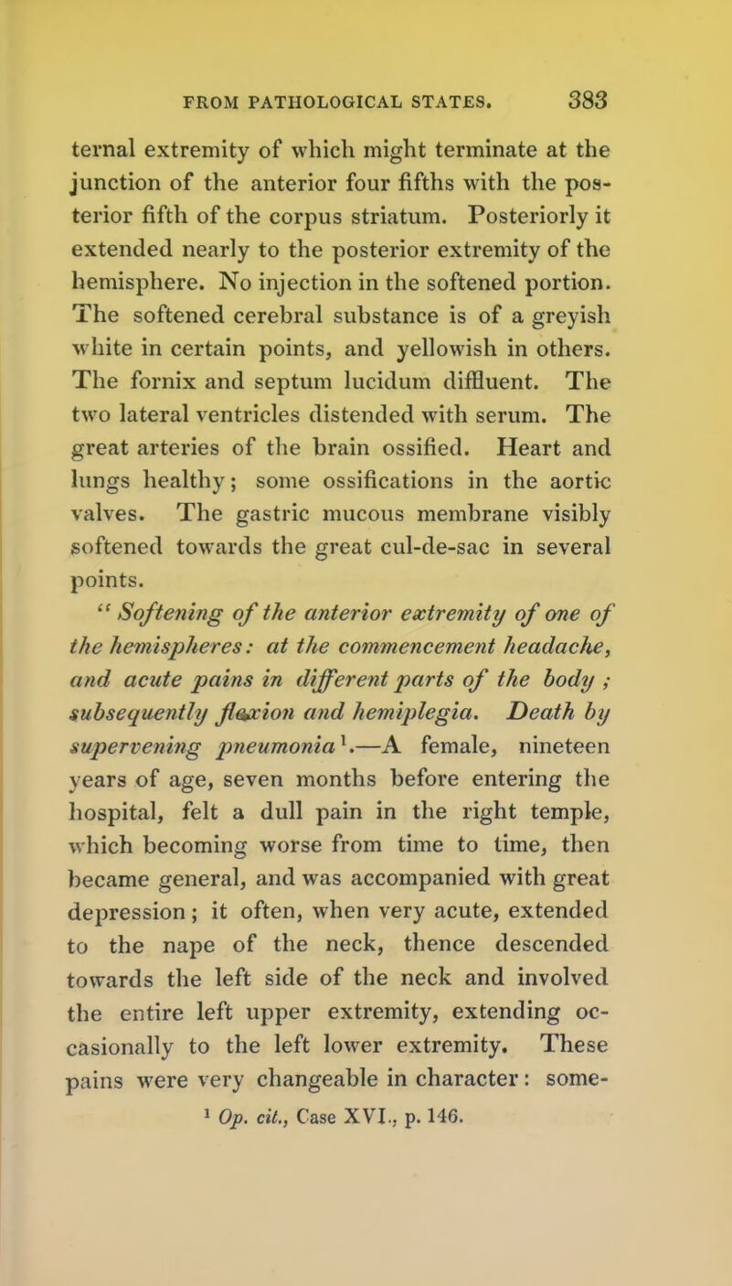 ternal extremity of which might terminate at the junction of the anterior four fifths with the pos- terior fifth of the corpus striatum. Posteriorly it extended nearly to the posterior extremity of the hemisphere. No injection in the softened portion. The softened cerebral substance is of a greyish white in certain points, and yellowish in others. The fornix and septum lucidum diffluent. The two lateral ventricles distended with serum. The great arteries of the brain ossified. Heart and lungs healthy; some ossifications in the aortic valves. The gastric mucous membrane visibly softened towards the great cul-de-sac in several points.  Softening of the anterior extremity of one of the hemispheres: at the commencement headacJie, and acute pains in different parts of the body ; subsequently ji^ion and hemiplegia. Death by supervening pneumonia^.—A female, nineteen years of age, seven months before entering the hospital, felt a dull pain in the right temple, which becoming worse from time to lime, then became general, and was accompanied with great depression; it often, when very acute, extended to the nape of the neck, thence descended towards the left side of the neck and involved the entire left upper extremity, extending oc- casionally to the left lower extremity. These pains were very changeable in character: some- 1 Op. cit., Case XVI., p. 146.