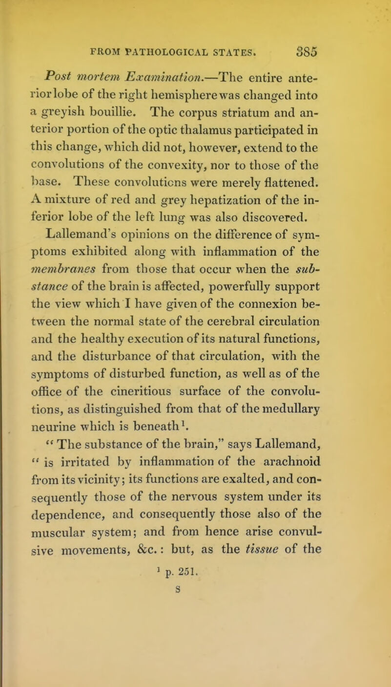 Post mortem Examination.—The entire ante- rior lobe of the right hemisphere was changed into a greyish bouilHe. The corpus striatum and an- terior portion of the optic thalamus participated in this change, which did not, however, extend to the convolutions of the convexity, nor to those of the base. These convolutions were merely flattened. A mixture of red and grey hepatization of the in- ferior lobe of the left lung was also discovered. Lallemand's opinions on the difference of sym- ptoms exhibited along with inflammation of the membranes from those that occur when the sub- stance of the brain is affected, powerfully support the view which I have given of the connexion be- tween the normal state of the cerebral circulation and the healthy execution of its natural functions, and the disturbance of that circulation, with the symptoms of disturbed function, as well as of the office of the cineritious surface of the convolu- tions, as distinguished from that of the medullary neurine which is beneath ^  The substance of the brain, says Lallemand, '* is irritated by inflammation of the arachnoid from its vicinity; its functions are exalted, and con- sequently those of the nervous system under its dependence, and consequently those also of the muscular system; and from hence arise convul- sive movements, &c.: but, as the tissue of the 1 p. 251. s