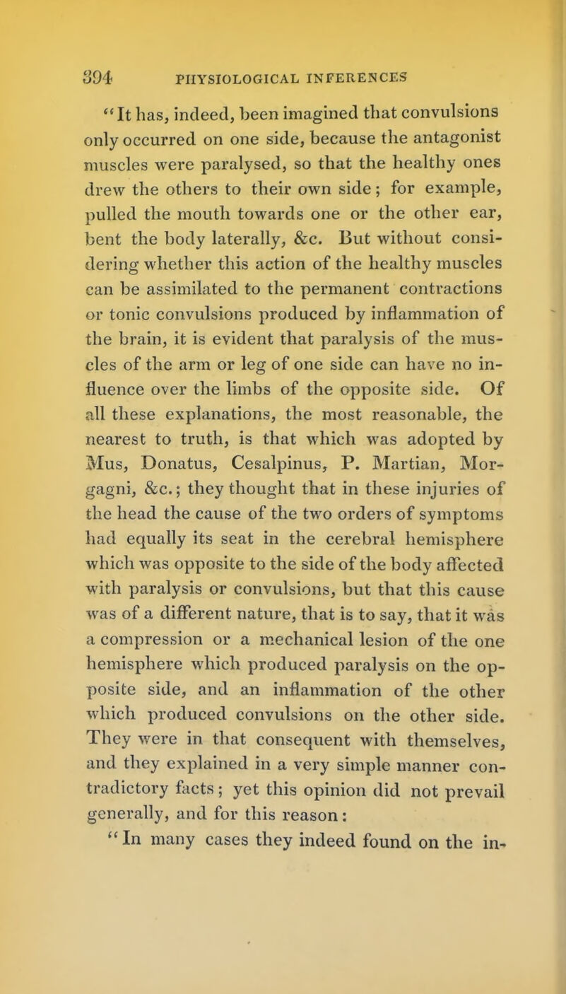 *' It has, indeed, been imagined that convulsions only occurred on one side, because the antagonist muscles were paralysed, so that the healthy ones drew the others to their own side; for example, pulled the mouth towards one or the other ear, bent the body laterally, &c. But without consi- dering whether this action of the healthy muscles can be assimilated to the permanent contractions or tonic convulsions produced by inflammation of the brain, it is evident that paralysis of the mus- cles of the arm or leg of one side can have no in- fluence over the limbs of the opposite side. Of all these explanations, the most reasonable, the nearest to truth, is that which was adopted by Mus, Donatus, Cesalpinus, P. Martian, Mor- gagni, &c.; they thought that in these injuries of the head the cause of the two orders of symptoms had equally its seat in the cerebral hemisphere which was opposite to the side of the body aflTected with paralysis or convulsions, but that this cause was of a different nature, that is to say, that it was a compression or a m.echanical lesion of the one hemisphere which produced paralysis on the op- posite side, and an inflammation of the other which produced convulsions on the other side. They were in that consequent with themselves, and they explained in a very simple manner con- tradictory facts; yet this opinion did not prevail generally, and for this reason: In many cases they indeed found on the in-