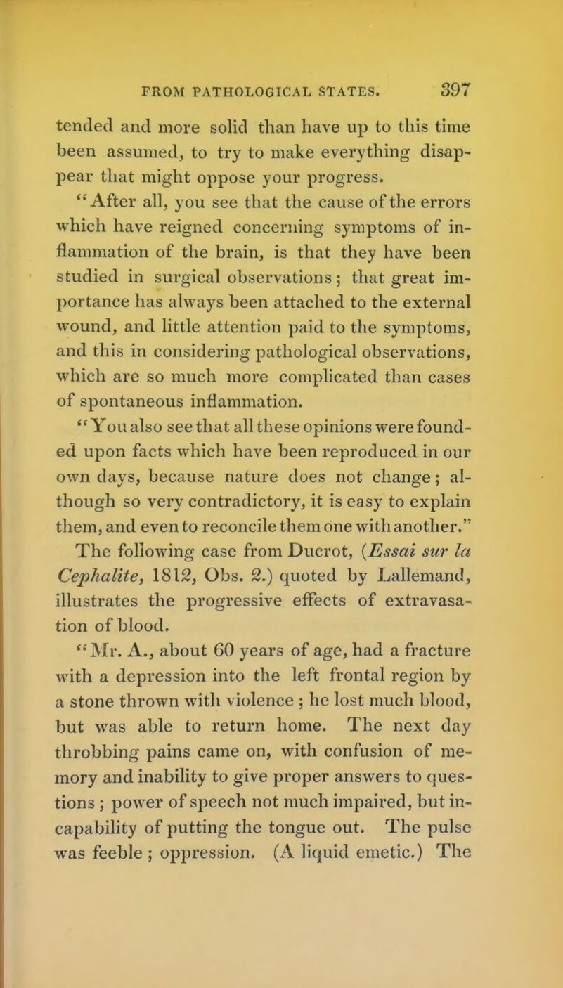 tended and more solid than have up to this time been assumed, to try to make everything disap- pear that might oppose your progress. After all, you see that the cause of the errors which have reigned concerning symptoms of in- flammation of the brain, is that they have been studied in surgical observations; that great im- portance has always been attached to the external wound, and little attention paid to the symptoms, and this in considering pathological observations, which are so much more complicated than cases of spontaneous inflammation. ''You also see that all these opinions were found- ed upon facts which have been reproduced in our own days, because nature does not change; al- though so very contradictory, it is easy to explain them, and even to reconcile them one with another. The following case from Ducrot, {Essai sur la Cephalite, 1812, Obs. 2.) quoted by Lallemand, illustrates the progressive effects of extravasa- tion of blood. Mr. A., about GO years of age, had a fracture with a depression into the left frontal region by a stone thrown with violence ; he lost much blood, but was able to return home. The next day throbbing pains came on, with confusion of me- mory and inability to give proper answers to ques- tions ; power of speech not much impaired, but in- capability of putting the tongue out. The pulse was feeble ; oppression. (A liquid emetic.) The