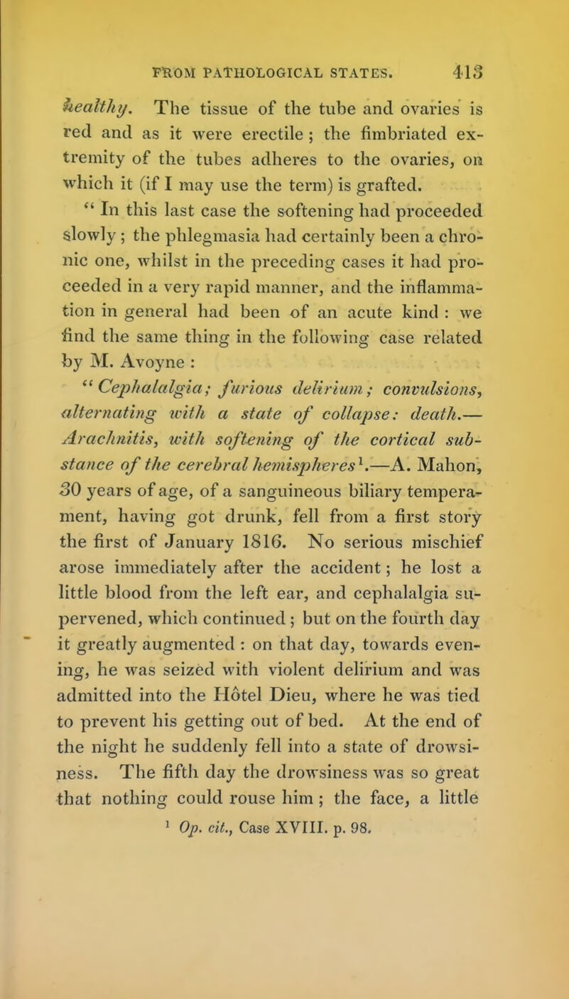 healthy. The tissue of the tube and ovaries is red and as it were erectile ; the fimbriated ex- tremity of the tubes adheres to the ovaries, ou which it (if I may use the term) is grafted. In this last case the softening had proceeded slowly ; the phlegmasia had certainly been a chro- nic one, whilst in the preceding cases it had pro- ceeded in a very rapid manner, and the inflamma- tion in general had been of an acute kind : we find the same thing in the following case related by M. Avoyne : Cephalalgia; furious delirium; convulsions, alternating with a state of collapse: death.— Arachnitis, with softening of the cortical sub- stance of the cerebral hemispheres^.—A. Mahon, 50 years of age, of a sanguineous biliary tempera-^ ment, having got drunk, fell from a first story the first of January 1816. No serious mischief arose immediately after the accident; he lost a little blood from the left ear, and cephalalgia su- pervened, which continued; but on the fourth day it greatly augmented ; on that day, towards even- ing, he was seized with violent delirium and was admitted into the Hotel Dieu, where he was tied to prevent his getting out of bed. At the end of the night he suddenly fell into a state of drowsi- ness. The fifth day the drowsiness was so great that nothing could rouse him ; the face, a little