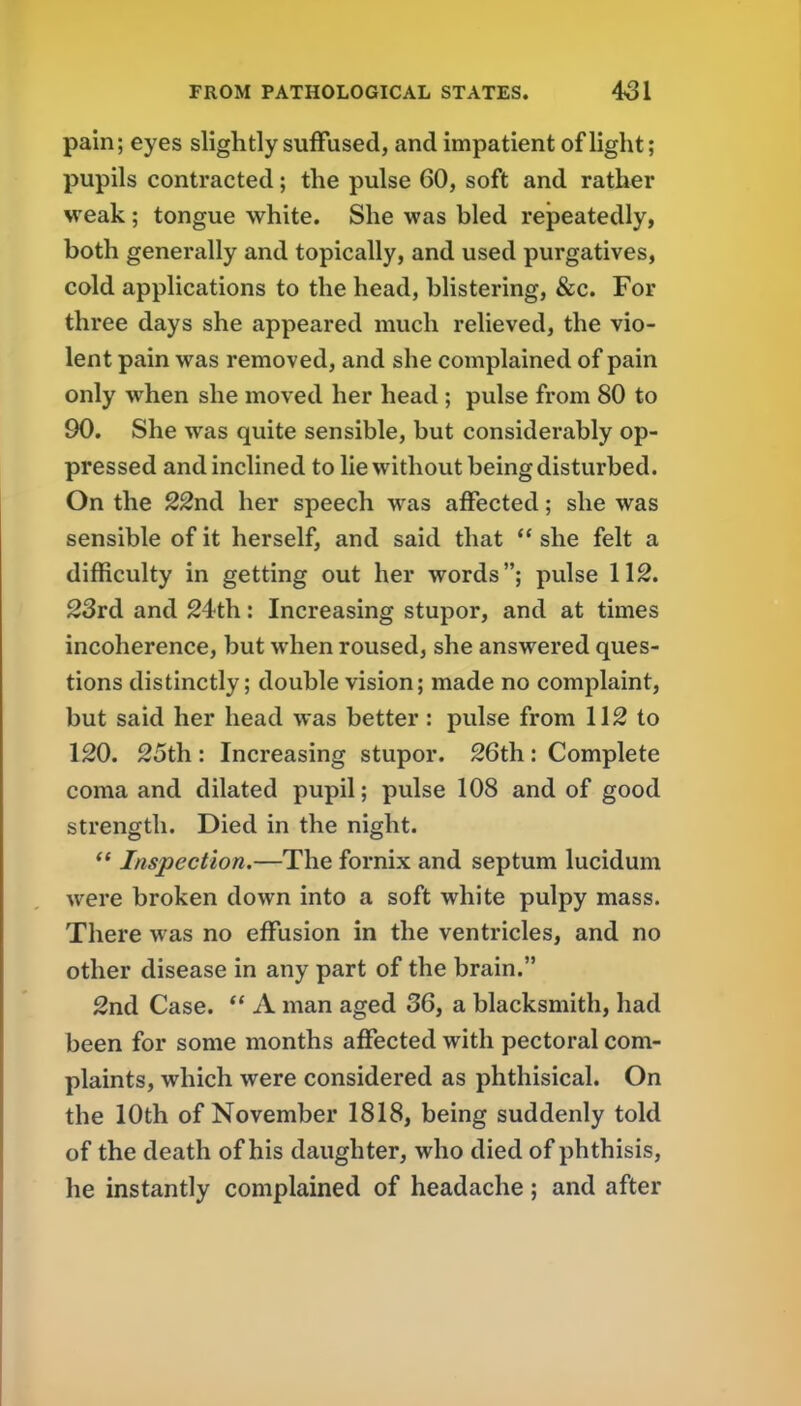 pain; eyes slightly suffused, and impatient of light; pupils contracted; the pulse 60, soft and rather weak; tongue white. She was bled repeatedly, both generally and topically, and used purgatives, cold applications to the head, blistering, &c. For three days she appeared much relieved, the vio- lent pain was removed, and she complained of pain only when she moved her head ; pulse from 80 to 90. She was quite sensible, but considerably op- pressed and inclined to lie without being disturbed. On the 22nd her speech was affected; she was sensible of it herself, and said that she felt a difficulty in getting out her words; pulse 112. 23rd and 24th: Increasing stupor, and at times incoherence, but when roused, she answered ques- tions distinctly; double vision; made no complaint, but said her head was better : pulse from 112 to 120. 25th : Increasing stupor. 26th: Complete coma and dilated pupil; pulse 108 and of good strength. Died in the night.  Inspection.—The fornix and septum lucidum were broken down into a soft white pulpy mass. There was no effusion in the ventricles, and no other disease in any part of the brain. 2nd Case.  A man aged 36, a blacksmith, had been for some months affected with pectoral com- plaints, which were considered as phthisical. On the 10th of November 1818, being suddenly told of the death of his daughter, who died of phthisis, he instantly complained of headache; and after