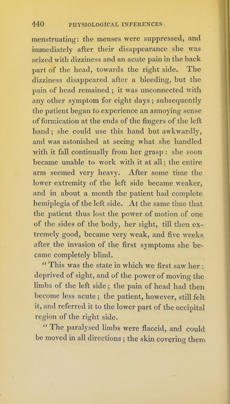 menstruating: the menses were suppressed, and immediately after their disappearance she was seized with dizziness and an acute pain in the back part of the head, towards the right side. The dizziness disappeared after a bleeding, but the pain of head remained ; it was unconnected with any other symptom for eight days; subsequently the patient began to experience an annoying sense of formication at the ends of the fingers of the left hand; she could use this hand but awkwardly, and was astonished at seeing what she handled with it fall continually from her grasp : she soon became unable to work with it at all; the entire arm seemed very heavy. After some time the lower extremity of the left side became weaker, and in about a month the patient had complete hemiplegia of the left side. At the same time that the patient thus lost the power of motion of one of the sides of the body, her sight, till then ex- tremely good, became very weak, and five weeks after the invasion of the first symptoms she be- came completely blind.  This was the state in which we first saw her: deprived of sight, and of the power of moving the limbs of the left side; the pain of head had then become less acute ; the patient, however, still felt it, and referred it to the lower part of the occipital region of the right side.  The paralysed limbs were flaccid, and could be moved in all directions ; the skin covering them