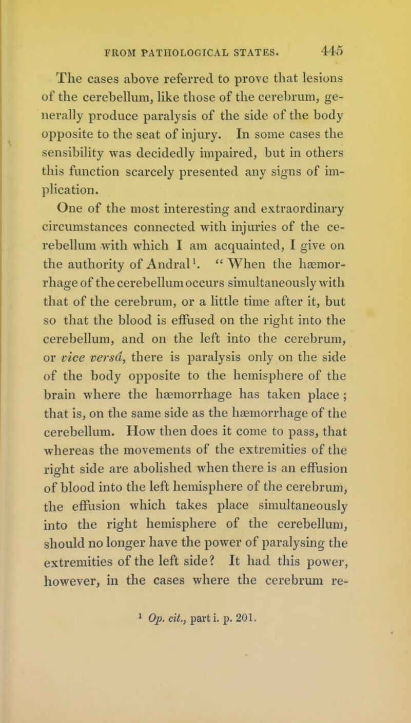 The cases above referred to prove that lesions of the cerebellum, like those of the cerebrum, ge- nerally produce paralysis of the side of the body opposite to the seat of injury. In some cases the sensibility was decidedly impaired, but in others this function scarcely presented any signs of im- plication. One of the most interesting and extraordinary circumstances connected with injuries of the ce- rebellum with which I am acquainted, I give on the authority of Andral ^  When the haemor- rhage of the cerebellum occurs simultaneously with that of the cerebrum, or a little time after it, but so that the blood is effused on the right into the cerebellum, and on the left into the cerebrum, or lice versa, there is paralysis only on the side of the body opposite to the hemisphere of the brain where the haemorrhage has taken place ; that is, on the same side as the haemorrhage of the cerebellum. How then does it come to pass, that whereas the movements of the extremities of the riffht side are abolished when there is an effusion of blood into the left hemisphere of tlie cerebrum, the effusion which takes place simultaneously into the right hemisphere of the cerebellum, should no longer have the power of paralysing the extremities of the left side? It had this power, however, in the cases where the cerebrum re- * Op. cit., part i. p. 201.