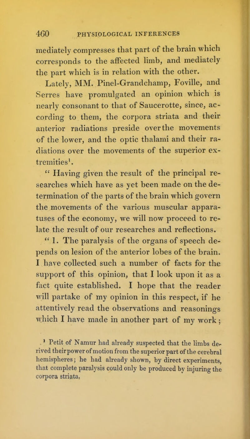 mediately compresses that part of the brain which corresponds to the affected Hmb, and mediately the part which is in relation with the other. Lately, MM. Pinel-Grandchamp, Foville, and Serres have promulgated an opinion which is nearly consonant to that of Saucerotte, since, ac- cording to them, the corpora striata and their anterior radiations preside over the movements of the lower, and the optic thalami and their ra- diations over the movements of the superior ex- tremities'.  Having given the result of the principal re- searches which have as yet been made on the de- termination of the parts of the brain which govern the movements of the various muscular appara- tuses of the economy, we will now proceed to re- late the result of our researches and reflections. 1. The paralysis of the organs of speech de- pends on lesion of the anterior lobes of the brain. I have collected such a number of facts for the support of this opinion, that I look upon it as a fact quite established. I hope that the reader will partake of my opinion in this respect, if he attentively read the observations and reasonings vyhich I have made in another part of my work; . * Petit of Namur had ah-eady suspected that the limbs der- rived theirpower of motion from the superior part of the cerebral hemispheres; he had already shown, by direct experiments, that complete paralysis could only be produced by injuring the corpora striata,