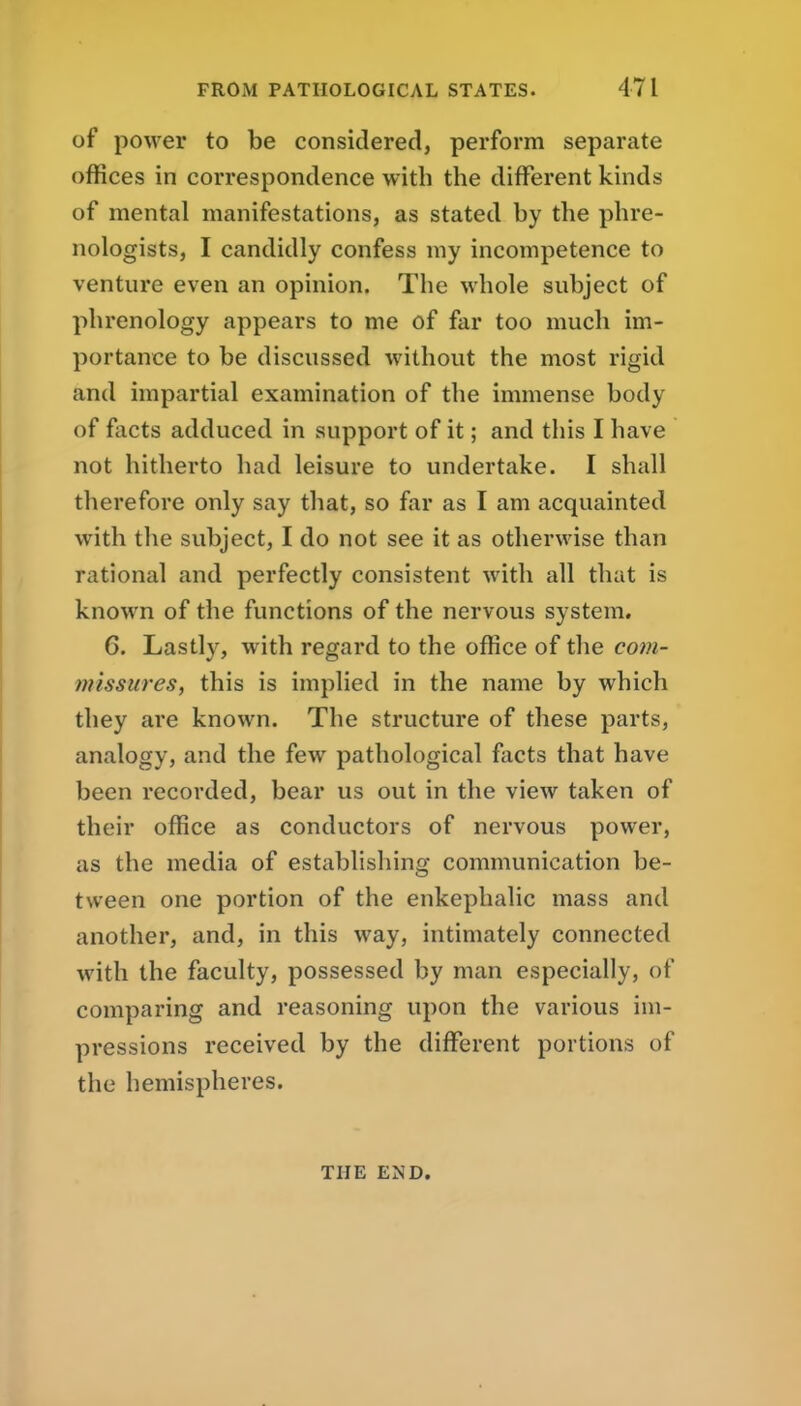 of power to be considered, perform separate offices in correspondence with the different kinds of mental manifestations, as stated by the phre- nologists, I candidly confess my incompetence to venture even an opinion. The whole subject of phrenology appears to me of far too much im- portance to be discussed without the most rigid and impartial examination of the immense body of facts adduced in support of it; and this I have not hitherto had leisure to undertake. I shall therefore only say that, so far as I am acquainted with the subject, I do not see it as otherwise than rational and perfectly consistent with all that is known of the functions of the nervous system. G. Lastly, with regard to the office of the com- missures, this is implied in the name by which they are known. The structure of these parts, analogy, and the few pathological facts that have been recorded, bear us out in the view taken of their office as conductors of nervous power, as the media of establishing communication be- tween one portion of the enkephalic mass and another, and, in this way, intimately connected with the faculty, possessed by man especially, of comparing and reasoning upon the various im- pressions received by the different portions of the hemispheres. THE END.