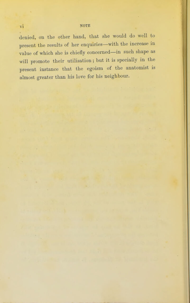 denied, on the other hand, that she would do well to present the results of her enquiries—with the increase in value of which she is chiefly concerned—in such shape as will promote their utilisation; but it is specially in the present instance that the egoism of the anatomist is almost greater than his love for his neighbour.
