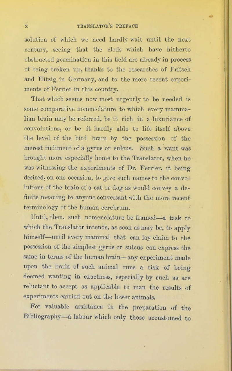 solution of which we need hardly wait until the next century, seeing that the clods which have hitherto obstructed germination in this field are already in process of being broken up, thanks to the researches of Fritsch and Hitzig in Grermany, and to the more recent experi- ments of Ferrier in this country. That which seems now most urgently to be needed is some comparative nomenclature to which every mamma- lian brain may be referred, be it rich in a luxuriance of convolutions, or be it hardly able to lift itself above the level of the bird brain by the possession of the merest rudiment of a gyrus or sulcus. Such a want was brought more especially home to the Translator, when he was witnessing the experiments of Dr. Ferrier, it being desired, on one occasion, to give such names to the convo- lutions of the brain of a cat or dog as would convey a de- finite meaning to anyone conversant with the more recent terminology of the human cerebrum. Until, then, such nomenclature be framed—a task to which the Translator intends, as soon as may be, to apply himself—until every mammal that can lay claim to the possession of the simplest gyrus or sulcus can express the same in terms of the human brain—any experiment made upon the brain of such animal runs a risk of being deemed wanting in exactness, especially by such as are reluctant to accept as applicable to man the results of experiments carried out on the lower animals. For valuable assistance in the preparation of the Bibliography—a labour which only those accustomed to
