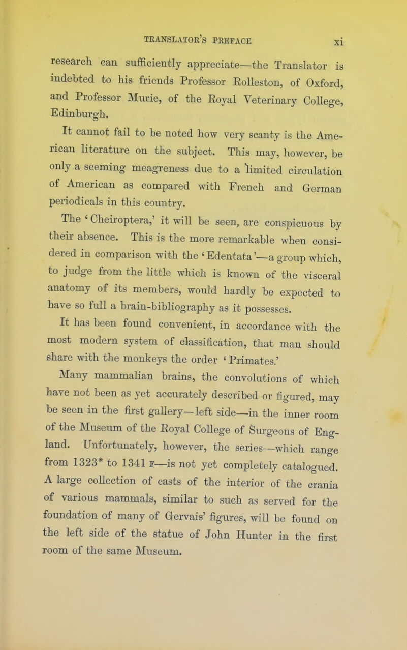 research can sufficiently appreciate—the Translator is indebted to his friends Professor Rolleston, of Oxford, and Professor Murie, of the Royal Veterinary College, Edinburgh. It cannot fail to be noted how very scanty is the Ame- rican literature on the subject. This may, however, be only a seeming meagreness due to a limited circulation of American as compared with French and German periodicals in this country. The ' Cheiroptera,' it will be seen, are conspicuous by their absence. This is the more remarkable when consi- dered in comparison with the ' Edentata'—a group which, to judge from the little which is known of the visceral anatomy of its members, would hardly be expected to have so full a brain-bibliography as it possesses. It has been found convenient, in accordance with the most modern system of classification, that man should share with the monkeys the order ' Primates.' Many mammalian brains, the convolutions of which have not been as yet accurately described or figured, may be seen in the first gallery-left side—in the inner room of the Museum of the Royal College of Surgeons of Eng- land. Unfortunately, however, the series—which range from 1323* to 1341 r—is not yet completely catalogued. A large collection of casts of the interior of the crania of various mammals, similar to such as served for the foundation of many of Gervais' figures, will be found on the left side of the statue of John Hunter in the first room of the same Museum.