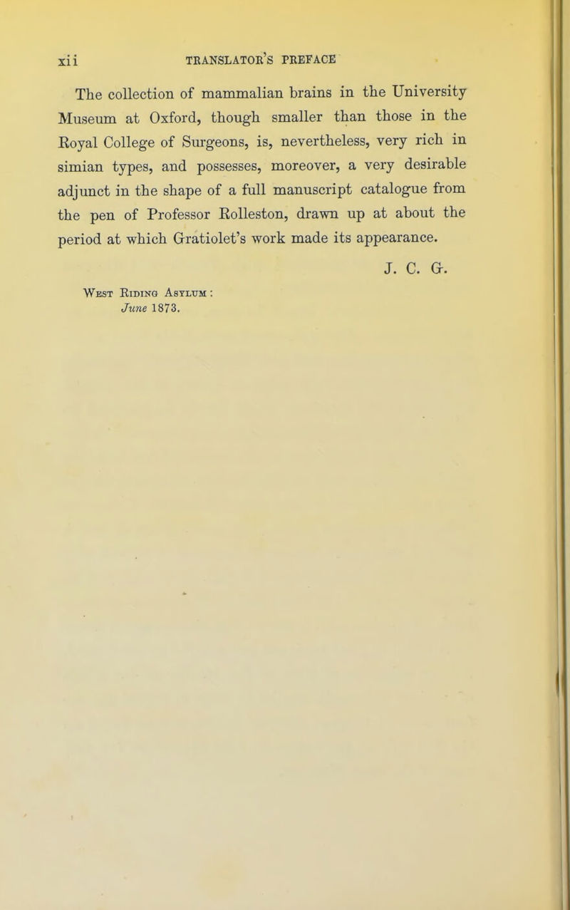 The collection of mammalian brains in the University Museum at Oxford, though smaller than those in the Royal College of Surgeons, is, nevertheless, very rich in simian types, and possesses, moreover, a very desirable adjunct in the shape of a full manuscript catalogue from the pen of Professor Rolleston, drawn up at about the period at which Gratiolet's work made its appearance. J. C. G-. West Hiding Asylum : June 1873.